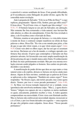 “A luz da vida” 415
o amorável e sereno semblante de Jesus. Com grande diﬁculdade,
já O reconhecera como Delegado do poder divino; agora lhe foi
concedida maior revelação.
Ante à pergunta do Salvador: “Crês tu no Filho de Deus?” o cego
replicou, perguntando: “Quem é Ele, Senhor, para que nEle creia?”
E Jesus disse: “Tu já O tens visto, e é Aquele que fala contigo”. João
9:35, 37. O homem lançou-se aos pés do Salvador, em adoração.
Não somente lhe fora restaurada a visão natural, mas haviam-lhe
sido abertos os olhos do entendimento. Cristo lhe fora revelado à
alma, e ele O recebeu como o Enviado de Deus.
Próximo, reunira-se um grupo de fariseus, e a vista deles trouxe
à mente de Jesus o contraste sempre manifesto no efeito de Suas
palavras e obras. Disse Ele: “Eu vim a este mundo para juízo, a ﬁm
de que os que não vêem vejam, e os que vêem sejam cegos”. João
9:39. Cristo veio abrir os olhos cegos, dar luz aos que se assentam
nas trevas. Declarara ser a luz do mundo, e o milagre operado con- [336]
ﬁrmava Sua missão. O povo que contemplou o Salvador em Seu
primeiro advento, foi favorecido com mais ampla manifestação da
divina presença do que o mundo nunca antes fruíra. O conhecimento
de Deus foi mais perfeitamente revelado. Mas por essa mesma reve-
lação estavam sendo julgados os homens. Seu caráter era provado,
decidido o seu destino.
A manifestação de poder divino que dera ao cego tanto a vista
natural como a do espírito, deixara os fariseus em trevas ainda mais
densas. Alguns de Seus ouvintes, sentindo que as palavras de Cristo
se aplicavam a eles, indagaram: “Também nós somos cegos?” Jesus
respondeu: “Se fôsseis cegos, não teríeis pecado; mas como agora
dizeis: Vemos; por isso o vosso pecado permanece”. João 9:40,
41. Se Deus vos tivesse tornado impossível ver a verdade, vossa
ignorância não envolveria nenhuma culpa. “Mas [...] agora dizeis:
Vemos.” Julgais-vos capazes de ver, e rejeitais os meios mediante
os quais, unicamente, poderíeis receber a vista. A todos quantos
compreendiam sua necessidade, Cristo viera com ilimitado auxílio.
Mas os fariseus não confessavam necessidade alguma; recusavam-se
a ir a Cristo, e por isso foram deixados em cegueira — uma cegueira
de que eles próprios eram culpados. Jesus disse: “Vosso pecado
permanece.” [337]
 