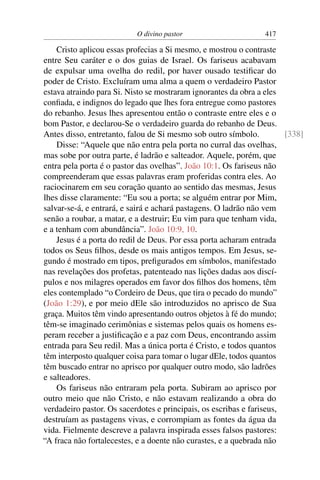 O divino pastor 417
Cristo aplicou essas profecias a Si mesmo, e mostrou o contraste
entre Seu caráter e o dos guias de Israel. Os fariseus acabavam
de expulsar uma ovelha do redil, por haver ousado testiﬁcar do
poder de Cristo. Excluíram uma alma a quem o verdadeiro Pastor
estava atraindo para Si. Nisto se mostraram ignorantes da obra a eles
conﬁada, e indignos do legado que lhes fora entregue como pastores
do rebanho. Jesus lhes apresentou então o contraste entre eles e o
bom Pastor, e declarou-Se o verdadeiro guarda do rebanho de Deus.
Antes disso, entretanto, falou de Si mesmo sob outro símbolo. [338]
Disse: “Aquele que não entra pela porta no curral das ovelhas,
mas sobe por outra parte, é ladrão e salteador. Aquele, porém, que
entra pela porta é o pastor das ovelhas”. João 10:1. Os fariseus não
compreenderam que essas palavras eram proferidas contra eles. Ao
raciocinarem em seu coração quanto ao sentido das mesmas, Jesus
lhes disse claramente: “Eu sou a porta; se alguém entrar por Mim,
salvar-se-á, e entrará, e sairá e achará pastagens. O ladrão não vem
senão a roubar, a matar, e a destruir; Eu vim para que tenham vida,
e a tenham com abundância”. João 10:9, 10.
Jesus é a porta do redil de Deus. Por essa porta acharam entrada
todos os Seus ﬁlhos, desde os mais antigos tempos. Em Jesus, se-
gundo é mostrado em tipos, preﬁgurados em símbolos, manifestado
nas revelações dos profetas, patenteado nas lições dadas aos discí-
pulos e nos milagres operados em favor dos ﬁlhos dos homens, têm
eles contemplado “o Cordeiro de Deus, que tira o pecado do mundo”
(João 1:29), e por meio dEle são introduzidos no aprisco de Sua
graça. Muitos têm vindo apresentando outros objetos à fé do mundo;
têm-se imaginado cerimônias e sistemas pelos quais os homens es-
peram receber a justiﬁcação e a paz com Deus, encontrando assim
entrada para Seu redil. Mas a única porta é Cristo, e todos quantos
têm interposto qualquer coisa para tomar o lugar dEle, todos quantos
têm buscado entrar no aprisco por qualquer outro modo, são ladrões
e salteadores.
Os fariseus não entraram pela porta. Subiram ao aprisco por
outro meio que não Cristo, e não estavam realizando a obra do
verdadeiro pastor. Os sacerdotes e principais, os escribas e fariseus,
destruíam as pastagens vivas, e corrompiam as fontes da água da
vida. Fielmente descreve a palavra inspirada esses falsos pastores:
“A fraca não fortalecestes, e a doente não curastes, e a quebrada não
 