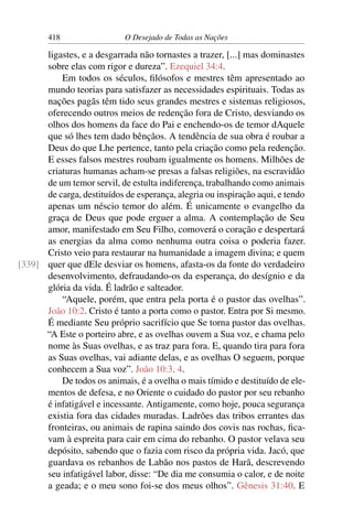 418 O Desejado de Todas as Nações
ligastes, e a desgarrada não tornastes a trazer, [...] mas dominastes
sobre elas com rigor e dureza”. Ezequiel 34:4.
Em todos os séculos, ﬁlósofos e mestres têm apresentado ao
mundo teorias para satisfazer as necessidades espirituais. Todas as
nações pagãs têm tido seus grandes mestres e sistemas religiosos,
oferecendo outros meios de redenção fora de Cristo, desviando os
olhos dos homens da face do Pai e enchendo-os de temor dAquele
que só lhes tem dado bênçãos. A tendência de sua obra é roubar a
Deus do que Lhe pertence, tanto pela criação como pela redenção.
E esses falsos mestres roubam igualmente os homens. Milhões de
criaturas humanas acham-se presas a falsas religiões, na escravidão
de um temor servil, de estulta indiferença, trabalhando como animais
de carga, destituídos de esperança, alegria ou inspiração aqui, e tendo
apenas um néscio temor do além. É unicamente o evangelho da
graça de Deus que pode erguer a alma. A contemplação de Seu
amor, manifestado em Seu Filho, comoverá o coração e despertará
as energias da alma como nenhuma outra coisa o poderia fazer.
Cristo veio para restaurar na humanidade a imagem divina; e quem
quer que dEle desviar os homens, afasta-os da fonte do verdadeiro[339]
desenvolvimento, defraudando-os da esperança, do desígnio e da
glória da vida. É ladrão e salteador.
“Aquele, porém, que entra pela porta é o pastor das ovelhas”.
João 10:2. Cristo é tanto a porta como o pastor. Entra por Si mesmo.
É mediante Seu próprio sacrifício que Se torna pastor das ovelhas.
“A Este o porteiro abre, e as ovelhas ouvem a Sua voz, e chama pelo
nome às Suas ovelhas, e as traz para fora. E, quando tira para fora
as Suas ovelhas, vai adiante delas, e as ovelhas O seguem, porque
conhecem a Sua voz”. João 10:3, 4.
De todos os animais, é a ovelha o mais tímido e destituído de ele-
mentos de defesa, e no Oriente o cuidado do pastor por seu rebanho
é infatigável e incessante. Antigamente, como hoje, pouca segurança
existia fora das cidades muradas. Ladrões das tribos errantes das
fronteiras, ou animais de rapina saindo dos covis nas rochas, ﬁca-
vam à espreita para cair em cima do rebanho. O pastor velava seu
depósito, sabendo que o fazia com risco da própria vida. Jacó, que
guardava os rebanhos de Labão nos pastos de Harã, descrevendo
seu infatigável labor, disse: “De dia me consumia o calor, e de noite
a geada; e o meu sono foi-se dos meus olhos”. Gênesis 31:40. E
 