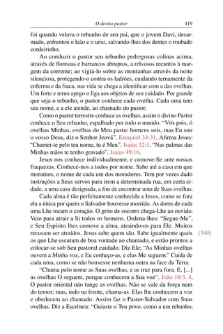 O divino pastor 419
foi quando velava o rebanho de seu pai, que o jovem Davi, desar-
mado, enfrentou o leão e o urso, salvando-lhes dos dentes o roubado
cordeirinho.
Ao conduzir o pastor seu rebanho pedregosas colinas acima,
através de ﬂorestas e barrancos abruptos, a relvosos recantos à mar-
gem da corrente; ao vigiá-lo sobre as montanhas através da noite
silenciosa, protegendo-o contra os ladrões, cuidando ternamente da
enferma e da fraca, sua vida se chega a identiﬁcar com a das ovelhas.
Um forte e terno apego o liga aos objetos de seu cuidado. Por grande
que seja o rebanho, o pastor conhece cada ovelha. Cada uma tem
seu nome, e a ele atende, ao chamado do pastor.
Como o pastor terrestre conhece as ovelhas, assim o divino Pastor
conhece o Seu rebanho, espalhado por todo o mundo. “Vós pois, ó
ovelhas Minhas, ovelhas do Meu pasto: homens sois, mas Eu sou
o vosso Deus, diz o Senhor Jeová”. Ezequiel 34:31. Aﬁrma Jesus:
“Chamei-te pelo teu nome, tu é Meu”. Isaías 32:1. “Nas palmas das
Minhas mãos te tenho gravado”. Isaías 49:16.
Jesus nos conhece individualmente, e comove-Se ante nossas
fraquezas. Conhece-nos a todos por nome. Sabe até a casa em que
moramos, o nome de cada um dos moradores. Tem por vezes dado
instruções a Seus servos para irem a determinada rua, em certa ci-
dade, a uma casa designada, a ﬁm de encontrar uma de Suas ovelhas.
Cada alma é tão perfeitamente conhecida a Jesus, como se fora
ela a única por quem o Salvador houvesse morrido. As dores de cada
uma Lhe tocam o coração. O grito de socorro chega-Lhe ao ouvido.
Veio para atrair a Si todos os homens. Ordena-lhes: “Segue-Me”,
e Seu Espírito lhes comove a alma, atraindo-os para Ele. Muitos
recusam ser atraídos. Jesus sabe quem são. Sabe igualmente quais [340]
os que Lhe escutam de boa vontade ao chamado, e estão prontos a
colocar-se sob Seu pastoral cuidado. Diz Ele: “As Minhas ovelhas
ouvem a Minha voz, e Eu conheço-as, e elas Me seguem.” Cuida de
cada uma, como se não houvesse nenhuma outra na face da Terra.
“Chama pelo nome as Suas ovelhas, e as traz para fora. E, [...]
as ovelhas O seguem, porque conhecem a Sua voz”. João 10:3, 4.
O pastor oriental não tange as ovelhas. Não se vale da força nem
do temor; mas, indo na frente, chama-as. Elas lhe conhecem a voz
e obedecem ao chamado. Assim faz o Pastor-Salvador com Suas
ovelhas. Diz a Escritura: “Guiaste o Teu povo, como a um rebanho,
 