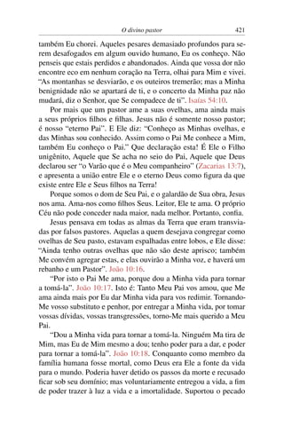 O divino pastor 421
também Eu chorei. Aqueles pesares demasiado profundos para se-
rem desafogados em algum ouvido humano, Eu os conheço. Não
penseis que estais perdidos e abandonados. Ainda que vossa dor não
encontre eco em nenhum coração na Terra, olhai para Mim e vivei.
“As montanhas se desviarão, e os outeiros tremerão; mas a Minha
benignidade não se apartará de ti, e o concerto da Minha paz não
mudará, diz o Senhor, que Se compadece de ti”. Isaías 54:10.
Por mais que um pastor ame a suas ovelhas, ama ainda mais
a seus próprios ﬁlhos e ﬁlhas. Jesus não é somente nosso pastor;
é nosso “eterno Pai”. E Ele diz: “Conheço as Minhas ovelhas, e
das Minhas sou conhecido. Assim como o Pai Me conhece a Mim,
também Eu conheço o Pai.” Que declaração esta! É Ele o Filho
unigênito, Aquele que Se acha no seio do Pai, Aquele que Deus
declarou ser “o Varão que é o Meu companheiro” (Zacarias 13:7),
e apresenta a união entre Ele e o eterno Deus como ﬁgura da que
existe entre Ele e Seus ﬁlhos na Terra!
Porque somos o dom de Seu Pai, e o galardão de Sua obra, Jesus
nos ama. Ama-nos como ﬁlhos Seus. Leitor, Ele te ama. O próprio
Céu não pode conceder nada maior, nada melhor. Portanto, conﬁa.
Jesus pensava em todas as almas da Terra que eram transvia-
das por falsos pastores. Aquelas a quem desejava congregar como
ovelhas de Seu pasto, estavam espalhadas entre lobos, e Ele disse:
“Ainda tenho outras ovelhas que não são deste aprisco; também
Me convém agregar estas, e elas ouvirão a Minha voz, e haverá um
rebanho e um Pastor”. João 10:16.
“Por isto o Pai Me ama, porque dou a Minha vida para tornar
a tomá-la”. João 10:17. Isto é: Tanto Meu Pai vos amou, que Me
ama ainda mais por Eu dar Minha vida para vos redimir. Tornando-
Me vosso substituto e penhor, por entregar a Minha vida, por tomar
vossas dívidas, vossas transgressões, torno-Me mais querido a Meu
Pai.
“Dou a Minha vida para tornar a tomá-la. Ninguém Ma tira de
Mim, mas Eu de Mim mesmo a dou; tenho poder para a dar, e poder
para tornar a tomá-la”. João 10:18. Conquanto como membro da
família humana fosse mortal, como Deus era Ele a fonte da vida
para o mundo. Poderia haver detido os passos da morte e recusado
ﬁcar sob seu domínio; mas voluntariamente entregou a vida, a ﬁm
de poder trazer à luz a vida e a imortalidade. Suportou o pecado
 