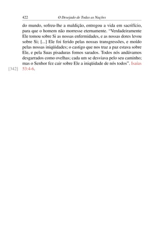 422 O Desejado de Todas as Nações
do mundo, sofreu-lhe a maldição, entregou a vida em sacrifício,
para que o homem não morresse eternamente. “Verdadeiramente
Ele tomou sobre Si as nossas enfermidades, e as nossas dores levou
sobre Si; [...] Ele foi ferido pelas nossas transgressões, e moído
pelas nossas iniqüidades; o castigo que nos traz a paz estava sobre
Ele, e pela Suas pisaduras fomos sarados. Todos nós andávamos
desgarrados como ovelhas; cada um se desviava pelo seu caminho;
mas o Senhor fez cair sobre Ele a iniqüidade de nós todos”. Isaías
53:4-6.[342]
 