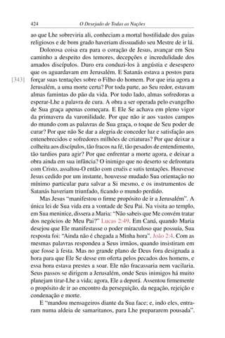 424 O Desejado de Todas as Nações
ao que Lhe sobreviria ali, conheciam a mortal hostilidade dos guias
religiosos e de bom grado haveriam dissuadido seu Mestre de ir lá.
Dolorosa coisa era para o coração de Jesus, avançar em Seu
caminho a despeito dos temores, decepções e incredulidade dos
amados discípulos. Duro era conduzi-los à angústia e desespero
que os aguardavam em Jerusalém. E Satanás estava a postos para
forçar suas tentações sobre o Filho do homem. Por que iria agora a[343]
Jerusalém, a uma morte certa? Por toda parte, ao Seu redor, estavam
almas famintas do pão da vida. Por todo lado, almas sofredoras a
esperar-Lhe a palavra de cura. A obra a ser operada pelo evangelho
de Sua graça apenas começara. E Ele Se achava em pleno vigor
da primavera da varonilidade. Por que não ir aos vastos campos
do mundo com as palavras de Sua graça, o toque de Seu poder de
curar? Por que não Se dar a alegria de conceder luz e satisfação aos
entenebrecidos e sofredores milhões de criaturas? Por que deixar a
colheita aos discípulos, tão fracos na fé, tão pesados de entendimento,
tão tardios para agir? Por que enfrentar a morte agora, e deixar a
obra ainda em sua infância? O inimigo que no deserto se defrontara
com Cristo, assaltou-O então com cruéis e sutis tentações. Houvesse
Jesus cedido por um instante, houvesse mudado Sua orientação no
mínimo particular para salvar a Si mesmo, e os instrumentos de
Satanás haveriam triunfado, ﬁcando o mundo perdido.
Mas Jesus “manifestou o ﬁrme propósito de ir a Jerusalém”. A
única lei de Sua vida era a vontade de Seu Pai. Na visita ao templo,
em Sua meninice, dissera a Maria: “Não sabeis que Me convém tratar
dos negócios de Meu Pai?” Lucas 2:49. Em Caná, quando Maria
desejou que Ele manifestasse o poder miraculoso que possuía, Sua
resposta foi: “Ainda não é chegada a Minha hora”. João 2:4. Com as
mesmas palavras respondeu a Seus irmãos, quando insistiram em
que fosse à festa. Mas no grande plano de Deus fora designada a
hora para que Ele Se desse em oferta pelos pecados dos homens, e
essa hora estava prestes a soar. Ele não fracassaria nem vacilaria.
Seus passos se dirigem a Jerusalém, onde Seus inimigos há muito
planejam tirar-Lhe a vida; agora, Ele a deporá. Assentou ﬁrmemente
o propósito de ir ao encontro da perseguição, da negação, rejeição e
condenação e morte.
E “mandou mensageiros diante da Sua face; e, indo eles, entra-
ram numa aldeia de samaritanos, para Lhe prepararem pousada”.
 