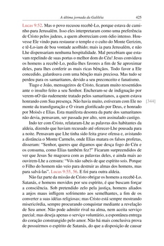 A última jornada da Galiléia 425
Lucas 9:52. Mas o povo recusou recebê-Lo, porque estava de cami-
nho para Jerusalém. Isso eles interpretaram como uma preferência
de Cristo pelos judeus, a quem aborreciam com ódio intenso. Hou-
vesse Ele vindo para restaurar o templo e o culto do Monte Gerizim,
e tê-Lo-iam de boa vontade acolhido; mais ia para Jerusalém, e não
Lhe dispensariam nenhuma hospitalidade. Mal percebiam que esta-
vam repelindo de suas portas o melhor dom do Céu! Jesus convidava
os homens a recebê-Lo, pedia-lhes favores a ﬁm de Se aproximar
deles, para lhes conferir as mais ricas bênçãos. Todo favor a Ele
concedido, galardoava com uma bênção mais preciosa. Mas tudo se
perdeu para os samaritanos, devido a seu preconceito e fanatismo.
Tiago e João, mensageiros de Cristo, ﬁcaram muito ressentidos
ante o insulto feito a seu Senhor. Encheram-se de indignação por
verem-nO tão rudemente tratado pelos samaritanos, a quem estava
honrando com Sua presença. Não havia muito, estiveram com Ele no [344]
monte da transﬁguração e O viram gloriﬁcado por Deus, e honrado
por Moisés e Elias. Esta manifesta desonra da parte dos samaritanos
não devia, pensavam, ser passada por alto, sem assinalado castigo.
Indo ter com Cristo, relataram-Lhe as palavras dos habitantes da
aldeia, dizendo que haviam recusado até oferecer-Lhe pousada para
a noite. Pensavam que Lhe tinha sido feita grave ofensa e, avistando
a distância o Monte Carmelo, onde Elias matara os falsos profetas,
disseram: “Senhor, queres que digamos que desça fogo do Céu e
os consuma, como Elias também fez?” Ficaram surpreendidos de
ver que Jesus Se magoava com as palavras deles, e ainda mais ao
ouvirem-Lhe a censura: “Vós não sabeis de que espírito sois. Porque
o Filho do homem não veio para destruir as almas dos homens, mas
para salvá-las”. Lucas 9:55, 56. E foi para outra aldeia.
Não faz parte da missão de Cristo obrigar os homens a recebê-Lo.
Satanás, e homens movidos por seu espírito, é que buscam forçar
a consciência. Sob pretendido zelo pela justiça, homens aliados
a anjos maus inﬂigem sofrimento aos semelhantes, a ﬁm de os
converter a suas idéias religiosas; mas Cristo está sempre mostrando
misericórdia, sempre procurando conquistar mediante a revelação
de Seu amor. Não pode admitir rival na alma, nem aceita serviço
parcial; mas deseja apenas o serviço voluntário, a espontânea entrega
do coração constrangido pelo amor. Não há mais conclusiva prova
de possuirmos o espírito de Satanás, do que a disposição de causar
 