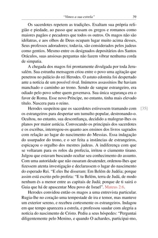 “Vimos a sua estrela” 39
Os sacerdotes repetem as tradições. Exaltam sua própria reli-
gião e piedade, ao passo que acusam os gregos e romanos como
maiores pagãos e pecadores que todos os outros. Os magos não são
idólatras, e aos olhos de Deus ocupam lugar muito acima desses,
Seus professos adoradores; todavia, são considerados pelos judeus
como gentios. Mesmo entre os designados depositários dos Santos
Oráculos, suas ansiosas perguntas não fazem vibrar nenhuma corda
de simpatia.
A chegada dos magos foi prontamente divulgada por toda Jeru-
salém. Sua estranha mensagem criou entre o povo uma agitação que
penetrou no palácio do rei Herodes. O astuto edomita foi despertado
ante a notícia de um possível rival. Inúmeros assassínios lhe haviam
manchado o caminho ao trono. Sendo de sangue estrangeiro, era
odiado pelo povo sobre quem governava. Sua única segurança era o
favor de Roma. Esse novo Príncipe, no entanto, tinha mais elevado
título. Nascera para o reino.
Herodes suspeitou que os sacerdotes estivessem tramando com [35]
os estrangeiros para despertar um tumulto popular, destronando-o.
Ocultou, no entanto, sua desconﬁança, decidido a malograr-lhes os
planos por maior astúcia. Convocando os principais dos sacerdotes
e os escribas, interrogou-os quanto aos ensinos dos livros sagrados
com relação ao lugar do nascimento do Messias. Essa indagação
do usurpador do trono, e o ser feita a instâncias de estrangeiros,
espicaçou o orgulho dos mestres judeus. A indiferença com que
se voltaram para os rolos da profecia, irritou o ciumento tirano.
Julgou que estavam buscando ocultar seu conhecimento do assunto.
Com uma autoridade que não ousaram desatender, ordenou-lhes que
ﬁzessem atenta investigação e declarassem o lugar do nascimento
do esperado Rei. “E eles lhe disseram: Em Belém de Judéia; porque
assim está escrito pelo profeta: “E tu Belém, terra de Judá, de modo
nenhum és a menor entre as capitais de Judá; porque de ti sairá o
Guia que há de apascentar Meu povo de Israel”. Mateus 2:6.
Herodes convidou então os magos a uma entrevista particular.
Rugia-lhe no coração uma tempestade de ira e temor, mas manteve
um exterior sereno, e recebeu cortesmente os estrangeiros. Indagou
em que tempo aparecera a estrela, e professou saudar com alegria a
notícia do nascimento de Cristo. Pediu a seus hóspedes: “Perguntai
diligentemente pelo Menino, e quando O achardes, participai-mo,
 