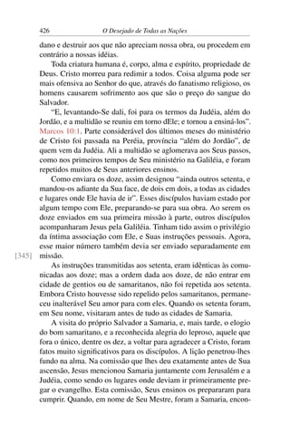 426 O Desejado de Todas as Nações
dano e destruir aos que não apreciam nossa obra, ou procedem em
contrário a nossas idéias.
Toda criatura humana é, corpo, alma e espírito, propriedade de
Deus. Cristo morreu para redimir a todos. Coisa alguma pode ser
mais ofensiva ao Senhor do que, através do fanatismo religioso, os
homens causarem sofrimento aos que são o preço do sangue do
Salvador.
“E, levantando-Se dali, foi para os termos da Judéia, além do
Jordão, e a multidão se reuniu em torno dEle; e tornou a ensiná-los”.
Marcos 10:1. Parte considerável dos últimos meses do ministério
de Cristo foi passada na Peréia, província “além do Jordão”, de
quem vem da Judéia. Ali a multidão se aglomerava aos Seus passos,
como nos primeiros tempos de Seu ministério na Galiléia, e foram
repetidos muitos de Seus anteriores ensinos.
Como enviara os doze, assim designou “ainda outros setenta, e
mandou-os adiante da Sua face, de dois em dois, a todas as cidades
e lugares onde Ele havia de ir”. Esses discípulos haviam estado por
algum tempo com Ele, preparando-se para sua obra. Ao serem os
doze enviados em sua primeira missão à parte, outros discípulos
acompanharam Jesus pela Galiléia. Tinham tido assim o privilégio
da íntima associação com Ele, e Suas instruções pessoais. Agora,
esse maior número também devia ser enviado separadamente em
missão.[345]
As instruções transmitidas aos setenta, eram idênticas às comu-
nicadas aos doze; mas a ordem dada aos doze, de não entrar em
cidade de gentios ou de samaritanos, não foi repetida aos setenta.
Embora Cristo houvesse sido repelido pelos samaritanos, permane-
ceu inalterável Seu amor para com eles. Quando os setenta foram,
em Seu nome, visitaram antes de tudo as cidades de Samaria.
A visita do próprio Salvador a Samaria, e, mais tarde, o elogio
do bom samaritano, e a reconhecida alegria do leproso, aquele que
fora o único, dentre os dez, a voltar para agradecer a Cristo, foram
fatos muito signiﬁcativos para os discípulos. A lição penetrou-lhes
fundo na alma. Na comissão que lhes deu exatamente antes de Sua
ascensão, Jesus mencionou Samaria juntamente com Jerusalém e a
Judéia, como sendo os lugares onde deviam ir primeiramente pre-
gar o evangelho. Esta comissão, Seus ensinos os prepararam para
cumprir. Quando, em nome de Seu Mestre, foram a Samaria, encon-
 