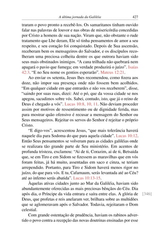 A última jornada da Galiléia 427
traram o povo pronto a recebê-los. Os samaritanos tinham ouvido
falar nas palavras de louvor e nas obras de misericórdia concedidas
por Cristo a homens de sua nação. Viram que, não obstante o rude
tratamento que Lhe deram, Ele só tinha pensamentos de amor a seu
respeito, e seu coração foi conquistado. Depois de Sua ascensão,
receberam bem os mensageiros do Salvador, e os discípulos reco-
lheram uma preciosa colheita dentre os que outrora haviam sido
seus mais obstinados inimigos. “A cana trilhada não quebrará nem
apagará o pavio que fumega; em verdade produzirá o juízo”. Isaías
42:3. “E no Seu nome os gentios esperarão”. Mateus 12:21.
Ao enviar os setenta, Jesus lhes recomendou, como ﬁzera aos
doze, não impor sua presença onde não fossem bem acolhidos.
“Em qualquer cidade em que entrardes e não vos receberem”, disse,
“saindo por suas ruas, dizei: Até o pó, que da vossa cidade se nos
apegou, sacudimos sobre vós. Sabei, contudo, isto, que já o reino de
Deus é chegado a vós”. Lucas 10:8, 10, 11. Não deviam proceder
assim por motivos de ressentimento ou de dignidade ferida, mas
para mostrar quão ofensivo é recusar a mensagem do Senhor ou
Seus mensageiros. Rejeitar os servos do Senhor é rejeitar o próprio
Cristo.
“E digo-vos”, acrescentou Jesus, “que mais tolerância haverá
naquele dia para Sodoma do que para aquela cidade”. Lucas 10:12.
Então Seus pensamentos se volveram para as cidades galiléias onde
se realizara tão grande parte de Seu ministério. Em acentos de
profunda tristeza, exclamou: “Ai de ti, Corazim, ai de ti, Betsaida
que, se em Tiro e em Sidom se ﬁzessem as maravilhas que em vós
foram feitas, já há muito, assentadas em saco e cinza, se teriam
arrependido. Portanto, para Tiro e Sidom haverá menos rigor no
juízo, do que para vós. E tu, Cafarnaum, serás levantada até ao Céu?
até ao inferno serás abatida”. Lucas 10:13-15.
Àquelas ativas cidades junto ao Mar da Galiléia, haviam sido
abundantemente oferecidas as mais preciosas bênçãos do Céu. Dia
após dia, o Príncipe da vida entrara e saíra entre elas. A glória de [346]
Deus, que profetas e reis anelaram ver, brilhara sobre as multidões
que se aglomeravam após o Salvador. Todavia, rejeitaram o Dom
celestial.
Com grande ostentação de prudência, haviam os rabinos adver-
tido o povo contra a recepção das novas doutrinas ensinadas por esse
 