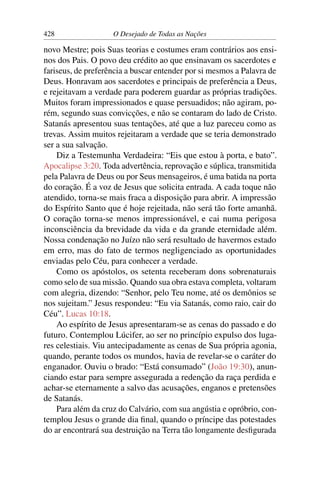 428 O Desejado de Todas as Nações
novo Mestre; pois Suas teorias e costumes eram contrários aos ensi-
nos dos Pais. O povo deu crédito ao que ensinavam os sacerdotes e
fariseus, de preferência a buscar entender por si mesmos a Palavra de
Deus. Honravam aos sacerdotes e principais de preferência a Deus,
e rejeitavam a verdade para poderem guardar as próprias tradições.
Muitos foram impressionados e quase persuadidos; não agiram, po-
rém, segundo suas convicções, e não se contaram do lado de Cristo.
Satanás apresentou suas tentações, até que a luz pareceu como as
trevas. Assim muitos rejeitaram a verdade que se teria demonstrado
ser a sua salvação.
Diz a Testemunha Verdadeira: “Eis que estou à porta, e bato”.
Apocalipse 3:20. Toda advertência, reprovação e súplica, transmitida
pela Palavra de Deus ou por Seus mensageiros, é uma batida na porta
do coração. É a voz de Jesus que solicita entrada. A cada toque não
atendido, torna-se mais fraca a disposição para abrir. A impressão
do Espírito Santo que é hoje rejeitada, não será tão forte amanhã.
O coração torna-se menos impressionável, e cai numa perigosa
inconsciência da brevidade da vida e da grande eternidade além.
Nossa condenação no Juízo não será resultado de havermos estado
em erro, mas do fato de termos negligenciado as oportunidades
enviadas pelo Céu, para conhecer a verdade.
Como os apóstolos, os setenta receberam dons sobrenaturais
como selo de sua missão. Quando sua obra estava completa, voltaram
com alegria, dizendo: “Senhor, pelo Teu nome, até os demônios se
nos sujeitam.” Jesus respondeu: “Eu via Satanás, como raio, cair do
Céu”. Lucas 10:18.
Ao espírito de Jesus apresentaram-se as cenas do passado e do
futuro. Contemplou Lúcifer, ao ser no princípio expulso dos luga-
res celestiais. Viu antecipadamente as cenas de Sua própria agonia,
quando, perante todos os mundos, havia de revelar-se o caráter do
enganador. Ouviu o brado: “Está consumado” (João 19:30), anun-
ciando estar para sempre assegurada a redenção da raça perdida e
achar-se eternamente a salvo das acusações, enganos e pretensões
de Satanás.
Para além da cruz do Calvário, com sua angústia e opróbrio, con-
templou Jesus o grande dia ﬁnal, quando o príncipe das potestades
do ar encontrará sua destruição na Terra tão longamente desﬁgurada
 