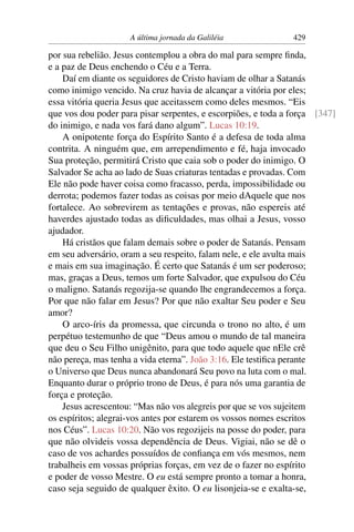 A última jornada da Galiléia 429
por sua rebelião. Jesus contemplou a obra do mal para sempre ﬁnda,
e a paz de Deus enchendo o Céu e a Terra.
Daí em diante os seguidores de Cristo haviam de olhar a Satanás
como inimigo vencido. Na cruz havia de alcançar a vitória por eles;
essa vitória queria Jesus que aceitassem como deles mesmos. “Eis
que vos dou poder para pisar serpentes, e escorpiões, e toda a força [347]
do inimigo, e nada vos fará dano algum”. Lucas 10:19.
A onipotente força do Espírito Santo é a defesa de toda alma
contrita. A ninguém que, em arrependimento e fé, haja invocado
Sua proteção, permitirá Cristo que caia sob o poder do inimigo. O
Salvador Se acha ao lado de Suas criaturas tentadas e provadas. Com
Ele não pode haver coisa como fracasso, perda, impossibilidade ou
derrota; podemos fazer todas as coisas por meio dAquele que nos
fortalece. Ao sobrevirem as tentações e provas, não espereis até
haverdes ajustado todas as diﬁculdades, mas olhai a Jesus, vosso
ajudador.
Há cristãos que falam demais sobre o poder de Satanás. Pensam
em seu adversário, oram a seu respeito, falam nele, e ele avulta mais
e mais em sua imaginação. É certo que Satanás é um ser poderoso;
mas, graças a Deus, temos um forte Salvador, que expulsou do Céu
o maligno. Satanás regozija-se quando lhe engrandecemos a força.
Por que não falar em Jesus? Por que não exaltar Seu poder e Seu
amor?
O arco-íris da promessa, que circunda o trono no alto, é um
perpétuo testemunho de que “Deus amou o mundo de tal maneira
que deu o Seu Filho unigênito, para que todo aquele que nEle crê
não pereça, mas tenha a vida eterna”. João 3:16. Ele testiﬁca perante
o Universo que Deus nunca abandonará Seu povo na luta com o mal.
Enquanto durar o próprio trono de Deus, é para nós uma garantia de
força e proteção.
Jesus acrescentou: “Mas não vos alegreis por que se vos sujeitem
os espíritos; alegrai-vos antes por estarem os vossos nomes escritos
nos Céus”. Lucas 10:20. Não vos regozijeis na posse do poder, para
que não olvideis vossa dependência de Deus. Vigiai, não se dê o
caso de vos achardes possuídos de conﬁança em vós mesmos, nem
trabalheis em vossas próprias forças, em vez de o fazer no espírito
e poder de vosso Mestre. O eu está sempre pronto a tomar a honra,
caso seja seguido de qualquer êxito. O eu lisonjeia-se e exalta-se,
 