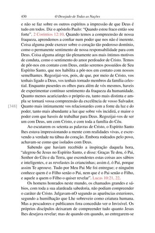 430 O Desejado de Todas as Nações
e não se faz sobre os outros espíritos a impressão de que Deus é
tudo em todos. Diz o apóstolo Paulo: “Quando estou fraco então sou
forte”. 2 Coríntios 12:10. Quando temos a compreensão de nossa
fraqueza, aprendemos a conﬁar num poder que nos não é inerente.
Coisa alguma pode exercer sobre o coração tão poderoso domínio,
como o permanente sentimento de nossa responsabilidade para com
Deus. Coisa alguma atinge tão plenamente aos mais íntimos motivos
de conduta, como o sentimento do amor perdoador de Cristo. Temos
de pôr-nos em contato com Deus, então seremos possuídos de Seu
Espírito Santo, que nos habilita a pôr-nos em contato com nossos
semelhantes. Regozijai-vos, pois, de que, por meio de Cristo, vos
tenhais ligado a Deus, vos tenhais tornado membros da família celes-
tial. Enquanto puserdes os olhos para além de vós mesmos, haveis
de experimentar contínuo sentimento da fraqueza da humanidade.
Quanto menos acariciardes o próprio eu, tanto mais distinta e am-
pla se tornará vossa compreensão da excelência de vosso Salvador.
Quanto mais intimamente vos relacionardes com a fonte da luz e do[348]
poder, tanto mais abundante a luz que sobre vós incidirá, e maior o
poder com que haveis de trabalhar para Deus. Regozijai-vos de ser
um com Deus, um com Cristo, e com toda a família do Céu.
Ao escutarem os setenta as palavras de Cristo, o Espírito Santo
lhes estava impressionando a mente com realidades vivas, e escre-
vendo a verdade na tábua do coração. Embora rodeados pelo povo,
achavam-se como que isolados com Deus.
Sabendo que haviam recebido a inspiração daquela hora,
“alegrou-Se Jesus no Espírito Santo, e disse: Graças Te dou, ó Pai,
Senhor do Céu e da Terra, que escondestes estas coisas aos sábios
e inteligentes, e as revelastes às criancinhas; assim é, ó Pai, porque
assim Te aprouve. Tudo por Meu Pai Me foi entregue; e ninguém
conhece quem é o Filho senão o Pai, nem que é o Pai senão o Filho,
e aquele a quem o Filho o quiser revelar”. Lucas 10:21, 22.
Os homens honrados neste mundo, os chamados grandes e sá-
bios, com toda a sua alardeada sabedoria, não podiam compreender
o caráter de Cristo. Julgavam-nO segundo as aparências exteriores,
segundo a humilhação que Lhe sobreveio como criatura humana.
Mas a pescadores e publicanos fora concedido ver o Invisível. Os
próprios discípulos deixaram de compreender tudo quanto Jesus
lhes desejava revelar; mas de quando em quando, ao entregarem-se
 