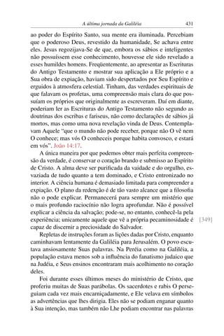 A última jornada da Galiléia 431
ao poder do Espírito Santo, sua mente era iluminada. Percebiam
que o poderoso Deus, revestido da humanidade, Se achava entre
eles. Jesus regozijava-Se de que, embora os sábios e inteligentes
não possuíssem esse conhecimento, houvesse ele sido revelado a
esses humildes homens. Freqüentemente, ao apresentar as Escrituras
do Antigo Testamento e mostrar sua aplicação a Ele próprio e a
Sua obra de expiação, haviam sido despertados por Seu Espírito e
erguidos à atmosfera celestial. Tinham, das verdades espirituais de
que falavam os profetas, uma compreensão mais clara do que pos-
suíam os próprios que originalmente as escreveram. Daí em diante,
poderiam ler as Escrituras do Antigo Testamento não segundo as
doutrinas dos escribas e fariseus, não como declarações de sábios já
mortos, mas como uma nova revelação vinda de Deus. Contempla-
vam Aquele “que o mundo não pode receber, porque não O vê nem
O conhece; mas vós O conheceis porque habita convosco, e estará
em vós”. João 14:17.
A única maneira por que podemos obter mais perfeita compreen-
são da verdade, é conservar o coração brando e submisso ao Espírito
de Cristo. A alma deve ser puriﬁcada da vaidade e do orgulho, es-
vaziada de tudo quanto a tem dominado, e Cristo entronizado no
interior. A ciência humana é demasiado limitada para compreender a
expiação. O plano da redenção é de tão vasto alcance que a ﬁlosoﬁa
não o pode explicar. Permanecerá para sempre um mistério que
o mais profundo raciocínio não logra aprofundar. Não é possível
explicar a ciência da salvação; pode-se, no entanto, conhecê-la pela
experiência; unicamente aquele que vê a própria pecaminosidade é [349]
capaz de discernir a preciosidade do Salvador.
Repletas de instruções foram as lições dadas por Cristo, enquanto
caminhavam lentamente da Galiléia para Jerusalém. O povo escu-
tava ansiosamente Suas palavras. Na Peréia como na Galiléia, a
população estava menos sob a inﬂuência do fanatismo judaico que
na Judéia, e Seus ensinos encontraram mais acolhimento no coração
deles.
Foi durante esses últimos meses do ministério de Cristo, que
proferiu muitas de Suas parábolas. Os sacerdotes e rabis O perse-
guiam cada vez mais encarniçadamente, e Ele velava em símbolos
as advertências que lhes dirigia. Eles não se podiam enganar quanto
à Sua intenção, mas também não Lhe podiam encontrar nas palavras
 