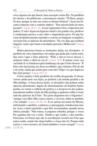 432 O Desejado de Todas as Nações
coisa alguma em que basear uma acusação contra Ele. Na parábola
do fariseu e do publicano, a presunçosa oração: “Ó Deus, graças
Te dou, porque eu não sou como os demais homens”, ﬁcou em fri-
sante contraste com a contrita súplica: “Tem misericórdia de mim,
pecador”. Lucas 18:11, 13. Assim repreendia Cristo a hipocrisia dos
judeus. E sob a ﬁgura da ﬁgueira estéril e da grande ceia, predisse
a condenação prestes a cair sobre o impenitente povo. Os que ha-
viam desdenhosamente rejeitado o convite ao banquete evangélico,
ouviram-Lhe as palavras de advertência: “Eu vos digo que nenhum
daqueles varões que foram convidados provará a Minha ceia”. Lucas
14:24.
Muito preciosas foram as instruções dadas aos discípulos. A
parábola da viúva importuna e do amigo que pedia pão à meia-noite,
deu novo vigor a Suas palavras: “Pedi, e dar-se-vos-á; buscai, e
achareis; batei, e abrir-se-vos-á”. Lucas 11:9. E muitas vezes sua
vacilante fé se fortaleceu pela lembrança de que Cristo dissera: “E
Deus não fará justiça aos Seus escolhidos, que clamam a Ele de dia
e de noite, ainda que tardio para com eles? Digo-vos que depressa
lhes fará justiça”. Lucas 18:7, 8.
Cristo repetiu a bela parábola da ovelha desgarrada. E desen-
volveu ainda mais sua lição, ao proferir a da moeda perdida e do
ﬁlho pródigo. A força dessas lições, os discípulos não podiam então
apreciar plenamente; depois do derramamento do Espírito Santo,
porém, ao verem a colheita de gentios e a invejosa ira dos judeus,
entenderam melhor a lição do ﬁlho pródigo e puderam colher o resul-
tado das palavras de Cristo: “Era justo alegrarmo-nos e folgarmos”;
“porque este Meu ﬁlho estava morto, e reviveu, tinha-se perdido,
e foi achado”. Lucas 15:32, 24. E ao saírem em nome do Mestre,
enfrentando o opróbrio, a pobreza e a perseguição, fortaleceram mui-
tas vezes a alma repetindo o que lhes recomendara, quando nessa
última jornada: “Não temas, ó pequeno rebanho, porque a vosso
Pai agradou dar-vos o reino. Vendei o que tendes, e dai esmolas.
Fazei para vós bolsas que não se envelheçam; tesouro nos Céus que
nunca acabe, aonde não chega ladrão e a traça não rói. Porque onde
estiver o vosso tesouro, ali estará também o vosso coração”. Lucas
12:32-34.[350]
 