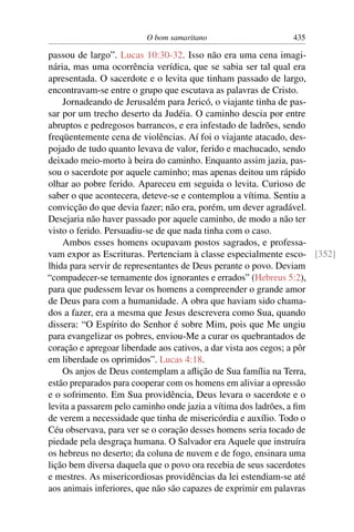 O bom samaritano 435
passou de largo”. Lucas 10:30-32. Isso não era uma cena imagi-
nária, mas uma ocorrência verídica, que se sabia ser tal qual era
apresentada. O sacerdote e o levita que tinham passado de largo,
encontravam-se entre o grupo que escutava as palavras de Cristo.
Jornadeando de Jerusalém para Jericó, o viajante tinha de pas-
sar por um trecho deserto da Judéia. O caminho descia por entre
abruptos e pedregosos barrancos, e era infestado de ladrões, sendo
freqüentemente cena de violências. Aí foi o viajante atacado, des-
pojado de tudo quanto levava de valor, ferido e machucado, sendo
deixado meio-morto à beira do caminho. Enquanto assim jazia, pas-
sou o sacerdote por aquele caminho; mas apenas deitou um rápido
olhar ao pobre ferido. Apareceu em seguida o levita. Curioso de
saber o que acontecera, deteve-se e contemplou a vítima. Sentiu a
convicção do que devia fazer; não era, porém, um dever agradável.
Desejaria não haver passado por aquele caminho, de modo a não ter
visto o ferido. Persuadiu-se de que nada tinha com o caso.
Ambos esses homens ocupavam postos sagrados, e professa-
vam expor as Escrituras. Pertenciam à classe especialmente esco- [352]
lhida para servir de representantes de Deus perante o povo. Deviam
“compadecer-se ternamente dos ignorantes e errados” (Hebreus 5:2),
para que pudessem levar os homens a compreender o grande amor
de Deus para com a humanidade. A obra que haviam sido chama-
dos a fazer, era a mesma que Jesus descrevera como Sua, quando
dissera: “O Espírito do Senhor é sobre Mim, pois que Me ungiu
para evangelizar os pobres, enviou-Me a curar os quebrantados de
coração e apregoar liberdade aos cativos, a dar vista aos cegos; a pôr
em liberdade os oprimidos”. Lucas 4:18.
Os anjos de Deus contemplam a aﬂição de Sua família na Terra,
estão preparados para cooperar com os homens em aliviar a opressão
e o sofrimento. Em Sua providência, Deus levara o sacerdote e o
levita a passarem pelo caminho onde jazia a vítima dos ladrões, a ﬁm
de verem a necessidade que tinha de misericórdia e auxílio. Todo o
Céu observava, para ver se o coração desses homens seria tocado de
piedade pela desgraça humana. O Salvador era Aquele que instruíra
os hebreus no deserto; da coluna de nuvem e de fogo, ensinara uma
lição bem diversa daquela que o povo ora recebia de seus sacerdotes
e mestres. As misericordiosas providências da lei estendiam-se até
aos animais inferiores, que não são capazes de exprimir em palavras
 