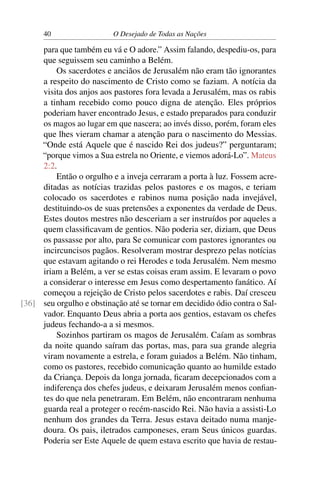 40 O Desejado de Todas as Nações
para que também eu vá e O adore.” Assim falando, despediu-os, para
que seguissem seu caminho a Belém.
Os sacerdotes e anciãos de Jerusalém não eram tão ignorantes
a respeito do nascimento de Cristo como se faziam. A notícia da
visita dos anjos aos pastores fora levada a Jerusalém, mas os rabis
a tinham recebido como pouco digna de atenção. Eles próprios
poderiam haver encontrado Jesus, e estado preparados para conduzir
os magos ao lugar em que nascera; ao invés disso, porém, foram eles
que lhes vieram chamar a atenção para o nascimento do Messias.
“Onde está Aquele que é nascido Rei dos judeus?” perguntaram;
“porque vimos a Sua estrela no Oriente, e viemos adorá-Lo”. Mateus
2:2.
Então o orgulho e a inveja cerraram a porta à luz. Fossem acre-
ditadas as notícias trazidas pelos pastores e os magos, e teriam
colocado os sacerdotes e rabinos numa posição nada invejável,
destituindo-os de suas pretensões a exponentes da verdade de Deus.
Estes doutos mestres não desceriam a ser instruídos por aqueles a
quem classiﬁcavam de gentios. Não poderia ser, diziam, que Deus
os passasse por alto, para Se comunicar com pastores ignorantes ou
incircuncisos pagãos. Resolveram mostrar desprezo pelas notícias
que estavam agitando o rei Herodes e toda Jerusalém. Nem mesmo
iriam a Belém, a ver se estas coisas eram assim. E levaram o povo
a considerar o interesse em Jesus como despertamento fanático. Aí
começou a rejeição de Cristo pelos sacerdotes e rabis. Daí cresceu
seu orgulho e obstinação até se tornar em decidido ódio contra o Sal-[36]
vador. Enquanto Deus abria a porta aos gentios, estavam os chefes
judeus fechando-a a si mesmos.
Sozinhos partiram os magos de Jerusalém. Caíam as sombras
da noite quando saíram das portas, mas, para sua grande alegria
viram novamente a estrela, e foram guiados a Belém. Não tinham,
como os pastores, recebido comunicação quanto ao humilde estado
da Criança. Depois da longa jornada, ﬁcaram decepcionados com a
indiferença dos chefes judeus, e deixaram Jerusalém menos conﬁan-
tes do que nela penetraram. Em Belém, não encontraram nenhuma
guarda real a proteger o recém-nascido Rei. Não havia a assisti-Lo
nenhum dos grandes da Terra. Jesus estava deitado numa manje-
doura. Os pais, iletrados camponeses, eram Seus únicos guardas.
Poderia ser Este Aquele de quem estava escrito que havia de restau-
 