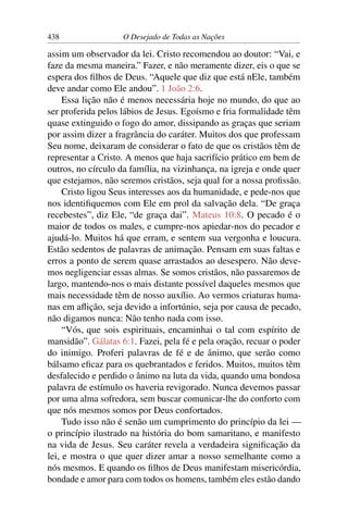 438 O Desejado de Todas as Nações
assim um observador da lei. Cristo recomendou ao doutor: “Vai, e
faze da mesma maneira.” Fazer, e não meramente dizer, eis o que se
espera dos ﬁlhos de Deus. “Aquele que diz que está nEle, também
deve andar como Ele andou”. 1 João 2:6.
Essa lição não é menos necessária hoje no mundo, do que ao
ser proferida pelos lábios de Jesus. Egoísmo e fria formalidade têm
quase extinguido o fogo do amor, dissipando as graças que seriam
por assim dizer a fragrância do caráter. Muitos dos que professam
Seu nome, deixaram de considerar o fato de que os cristãos têm de
representar a Cristo. A menos que haja sacrifício prático em bem de
outros, no círculo da família, na vizinhança, na igreja e onde quer
que estejamos, não seremos cristãos, seja qual for a nossa proﬁssão.
Cristo ligou Seus interesses aos da humanidade, e pede-nos que
nos identiﬁquemos com Ele em prol da salvação dela. “De graça
recebestes”, diz Ele, “de graça dai”. Mateus 10:8. O pecado é o
maior de todos os males, e cumpre-nos apiedar-nos do pecador e
ajudá-lo. Muitos há que erram, e sentem sua vergonha e loucura.
Estão sedentos de palavras de animação. Pensam em suas faltas e
erros a ponto de serem quase arrastados ao desespero. Não deve-
mos negligenciar essas almas. Se somos cristãos, não passaremos de
largo, mantendo-nos o mais distante possível daqueles mesmos que
mais necessidade têm de nosso auxílio. Ao vermos criaturas huma-
nas em aﬂição, seja devido a infortúnio, seja por causa de pecado,
não digamos nunca: Não tenho nada com isso.
“Vós, que sois espirituais, encaminhai o tal com espírito de
mansidão”. Gálatas 6:1. Fazei, pela fé e pela oração, recuar o poder
do inimigo. Proferi palavras de fé e de ânimo, que serão como
bálsamo eﬁcaz para os quebrantados e feridos. Muitos, muitos têm
desfalecido e perdido o ânimo na luta da vida, quando uma bondosa
palavra de estímulo os haveria revigorado. Nunca devemos passar
por uma alma sofredora, sem buscar comunicar-lhe do conforto com
que nós mesmos somos por Deus confortados.
Tudo isso não é senão um cumprimento do princípio da lei —
o princípio ilustrado na história do bom samaritano, e manifesto
na vida de Jesus. Seu caráter revela a verdadeira signiﬁcação da
lei, e mostra o que quer dizer amar a nosso semelhante como a
nós mesmos. E quando os ﬁlhos de Deus manifestam misericórdia,
bondade e amor para com todos os homens, também eles estão dando
 
