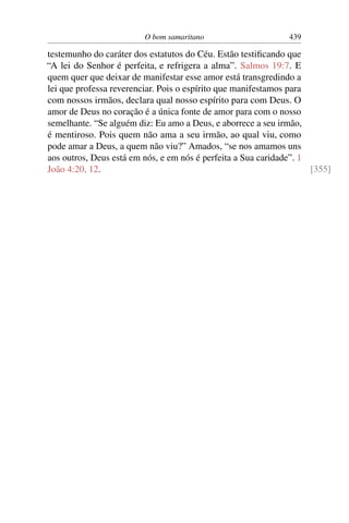 O bom samaritano 439
testemunho do caráter dos estatutos do Céu. Estão testiﬁcando que
“A lei do Senhor é perfeita, e refrigera a alma”. Salmos 19:7. E
quem quer que deixar de manifestar esse amor está transgredindo a
lei que professa reverenciar. Pois o espírito que manifestamos para
com nossos irmãos, declara qual nosso espírito para com Deus. O
amor de Deus no coração é a única fonte de amor para com o nosso
semelhante. “Se alguém diz: Eu amo a Deus, e aborrece a seu irmão,
é mentiroso. Pois quem não ama a seu irmão, ao qual viu, como
pode amar a Deus, a quem não viu?” Amados, “se nos amamos uns
aos outros, Deus está em nós, e em nós é perfeita a Sua caridade”. 1
João 4:20, 12. [355]
 