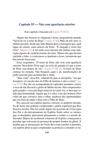 Capítulo 55 — Não com aparência exterior
Este capítulo é baseado em Lucas 17:20-22.
Alguns dos fariseus se chegaram a Jesus, perguntando quando
“havia de vir o reino de Deus”. Lucas 17:20. Mais de três anos se
tinham passado, desde que João Batista dera a mensagem que, qual
toque de clarim, soara através da Terra: “É chegado o reino dos
Céus”. Mateus 3:2. E até então esses fariseus não tinham visto indi-
cação alguma do estabelecimento do reino. Muitos dos que haviam
rejeitado a João, e a cada passo se opunham a Jesus, insinuavam que
Sua missão fracassara.
Jesus respondeu: “O reino de Deus não vem com aparência
exterior. Nem dirão: Ei-lo aqui, ou ei-lo ali; porque eis que o reino
de Deus está dentro de vós”. Lucas 17:20, 21. O reino de Deus
começa no coração. Não busqueis, aqui e ali, manifestações de
poder terrestre para assinalar-lhe a vinda.
“Dias virão”, disse Ele, voltando-Se para os discípulos, “em que
desejareis ver um dos dias do Filho do homem, e não o vereis”. Lu-
cas 17:22. Por não ser acompanhada de esplendor mundano, correis
o risco de não discernir a glória de Minha missão. Não compreendeis
quão grande é vosso privilégio atual em ter entre vós, se bem que ve-
lado pela humanidade, Aquele que é a vida e a luz dos homens. Dias
virão em que volvereis atrás o olhar, saudosos das oportunidades
que ora fruís de andar e falar com o Filho de Deus.
Por causa de seu espírito egoísta e terreno, os próprios discípu-
los de Jesus não podiam compreender a glória espiritual que lhes
buscava revelar. Não foi senão depois da ascensão de Cristo para
Seu Pai, e do derramamento do Espírito Santo sobre os crentes,
que os discípulos apreciaram plenamente o caráter e a missão do
Salvador. Depois de receberem o batismo do Espírito, começaram a
perceber que estiveram na presença do próprio Senhor da glória. À
medida que as declarações de Cristo lhes eram trazidas à memória,
seu espírito abria-se para compreender as profecias e entender os mi-
440
 