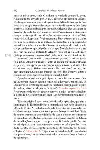 442 O Desejado de Todas as Nações
mais de trinta anos, e não O tinham na verdade conhecido como
Aquele que era enviado por Deus. O remorso apoderou-se dos dis-
cípulos por haverem permitido que a incredulidade dominante lhes
levedasse as opiniões e obscurecesse o entendimento. A Luz deste
tenebroso mundo brilhara por entre a escuridão, e eles deixaram de
perceber de onde lhe provinham os raios. Perguntavam a si mesmos
porque havia seguido uma direção que tornara necessário a Cristo
reprová-los. Repetiam freqüentemente Suas conversas e diziam:
Por que permitimos que considerações terrestres e a oposição dos
sacerdotes e rabis nos confundissem os sentidos, de modo a não
compreendermos que Alguém maior que Moisés Se achava entre
nós, que nos estava instruindo Alguém mais sábio que Salomão?
Quão pesados os nossos ouvidos! Quão pobre nosso entendimento![357]
Tomé não quis acreditar, enquanto não pusesse o dedo na ferida
feita pelos soldados romanos. Pedro O negara em Sua humilhação
e rejeição. Essas penosas lembranças apresentavam-se diante deles
em nítidos traços. Tinham estado com Ele, mas não O conheceram
nem apreciaram. Como, no entanto, tudo isso lhes comovia agora o
coração, ao reconhecerem a própria incredulidade!
Quando sacerdotes e principais se combinavam contra eles,
quando eram levados perante conselhos e lançados em prisões, os
seguidores de Cristo regozijavam-se “de terem sido julgados dignos
de padecer afronta pelo nome de Jesus”. Atos dos Apóstolos 5:41.
Alegravam-se de provar, perante homens e anjos, que reconheciam
a glória de Cristo e preferiam segui-Lo, perdessem embora tudo o
mais.
Tão verdadeiro é agora como nos dias dos apóstolos, que sem a
iluminação do Espírito divino, a humanidade não pode discernir a
glória de Cristo. A verdade e a obra de Deus não são apreciadas por
cristãos amantes do mundo e transigentes. Não por caminhos fáceis,
de honras terrenas ou de conformidade com o mundo, encontram-se
os seguidores do Mestre. Estão muito além, nas veredas da labuta,
da humilhação e da injúria, nas primeiras linhas da batalha “contra
os principados, contra as potestades, contra os príncipes das trevas
deste século, contra as hostes espirituais da maldade, nos lugares
celestiais”. Efésios 6:12. E agora, como nos dias de Cristo, são in-
compreendidos, vituperados e oprimidos pelos sacerdotes e fariseus
de seu tempo.
 