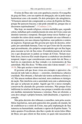 Não com aparência exterior 443
O reino de Deus não vem com aparência exterior. O evangelho
da graça de Deus, com seu espírito de abnegação, não se pode nunca
harmonizar com o do mundo. Os dois princípios são antagônicos.
“O homem natural não compreende as coisas do Espírito de Deus,
porque lhe parecem loucura; e não pode entendê-las, porque elas se
discernem espiritualmente”. 1 Coríntios 2:14.
Mas hoje, no mundo religioso, existem multidões que, segundo
crêem, trabalham pelo estabelecimento do reino de Cristo como um
domínio terrestre e temporal. Desejam tornar nosso Senhor o go-
vernador dos reinos deste mundo, o governador em seus tribunais e
acampamentos, em suas câmaras legislativas, seus palácios e centros
de negócios. Esperam que Ele governe por meio de decretos, refor-
çados por autoridade humana. Uma vez que Cristo não Se encontra
aqui pessoalmente, eles próprios empreenderão agir em Seu lugar,
para executar as leis de Seu reino. O estabelecimento de tal reino
era o que desejavam os judeus ao tempo de Cristo. Teriam rece-
bido Jesus, houvesse Ele estado disposto a estabelecer um domínio
temporal, impor o que consideravam como sendo leis de Deus, e
fazê-los os expositores de Sua vontade e os instrumentos de Sua
autoridade. Mas Ele disse: “O Meu reino não é deste mundo”. João
18:36. Não quis aceitar o trono terrestre. [358]
O governo sob que Jesus viveu era corrupto e opressivo; cla-
mavam de todo lado os abusos — extorsões, intolerância e abusiva
crueldade. Não obstante, o Salvador não tentou nenhuma reforma ci-
vil. Não atacou nenhum abuso nacional, nem condenou os inimigos
da nação. Não interferiu com a autoridade nem com a administração
dos que se achavam no poder. Aquele que foi o nosso exemplo,
conservou-Se afastado dos governos terrestres. Não porque fosse
indiferente às misérias do homem, mas porque o remédio não residia
em medidas meramente humanas e externas. Para ser eﬁciente, a
cura deve atingir o próprio homem, individualmente, e regenerar o
coração.
Não pelas decisões dos tribunais e conselhos, nem pelas assem-
bléias legislativas, nem pelo patrocínio dos grandes do mundo, há
de estabelecer-se o reino de Cristo, mas pela implantação de Sua
natureza na humanidade, mediante o operar do Espírito Santo. “A
todos quantos O receberam, deu-lhes o poder de serem feitos ﬁlhos
de Deus; aos que crêem no Seu nome; os quais não nasceram do
 