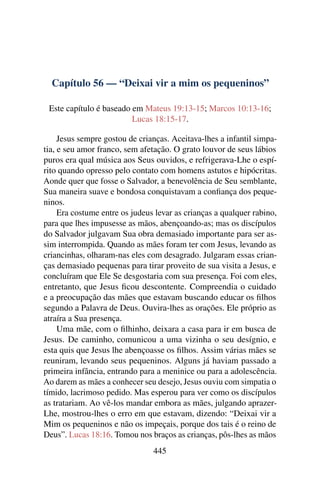 Capítulo 56 — “Deixai vir a mim os pequeninos”
Este capítulo é baseado em Mateus 19:13-15; Marcos 10:13-16;
Lucas 18:15-17.
Jesus sempre gostou de crianças. Aceitava-lhes a infantil simpa-
tia, e seu amor franco, sem afetação. O grato louvor de seus lábios
puros era qual música aos Seus ouvidos, e refrigerava-Lhe o espí-
rito quando opresso pelo contato com homens astutos e hipócritas.
Aonde quer que fosse o Salvador, a benevolência de Seu semblante,
Sua maneira suave e bondosa conquistavam a conﬁança dos peque-
ninos.
Era costume entre os judeus levar as crianças a qualquer rabino,
para que lhes impusesse as mãos, abençoando-as; mas os discípulos
do Salvador julgavam Sua obra demasiado importante para ser as-
sim interrompida. Quando as mães foram ter com Jesus, levando as
criancinhas, olharam-nas eles com desagrado. Julgaram essas crian-
ças demasiado pequenas para tirar proveito de sua visita a Jesus, e
concluíram que Ele Se desgostaria com sua presença. Foi com eles,
entretanto, que Jesus ﬁcou descontente. Compreendia o cuidado
e a preocupação das mães que estavam buscando educar os ﬁlhos
segundo a Palavra de Deus. Ouvira-lhes as orações. Ele próprio as
atraíra a Sua presença.
Uma mãe, com o ﬁlhinho, deixara a casa para ir em busca de
Jesus. De caminho, comunicou a uma vizinha o seu desígnio, e
esta quis que Jesus lhe abençoasse os ﬁlhos. Assim várias mães se
reuniram, levando seus pequeninos. Alguns já haviam passado a
primeira infância, entrando para a meninice ou para a adolescência.
Ao darem as mães a conhecer seu desejo, Jesus ouviu com simpatia o
tímido, lacrimoso pedido. Mas esperou para ver como os discípulos
as tratariam. Ao vê-los mandar embora as mães, julgando aprazer-
Lhe, mostrou-lhes o erro em que estavam, dizendo: “Deixai vir a
Mim os pequeninos e não os impeçais, porque dos tais é o reino de
Deus”. Lucas 18:16. Tomou nos braços as crianças, pôs-lhes as mãos
445
 