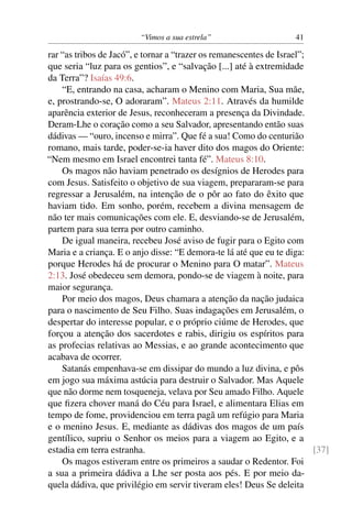 “Vimos a sua estrela” 41
rar “as tribos de Jacó”, e tornar a “trazer os remanescentes de Israel”;
que seria “luz para os gentios”, e “salvação [...] até à extremidade
da Terra”? Isaías 49:6.
“E, entrando na casa, acharam o Menino com Maria, Sua mãe,
e, prostrando-se, O adoraram”. Mateus 2:11. Através da humilde
aparência exterior de Jesus, reconheceram a presença da Divindade.
Deram-Lhe o coração como a seu Salvador, apresentando então suas
dádivas — “ouro, incenso e mirra”. Que fé a sua! Como do centurião
romano, mais tarde, poder-se-ia haver dito dos magos do Oriente:
“Nem mesmo em Israel encontrei tanta fé”. Mateus 8:10.
Os magos não haviam penetrado os desígnios de Herodes para
com Jesus. Satisfeito o objetivo de sua viagem, prepararam-se para
regressar a Jerusalém, na intenção de o pôr ao fato do êxito que
haviam tido. Em sonho, porém, recebem a divina mensagem de
não ter mais comunicações com ele. E, desviando-se de Jerusalém,
partem para sua terra por outro caminho.
De igual maneira, recebeu José aviso de fugir para o Egito com
Maria e a criança. E o anjo disse: “E demora-te lá até que eu te diga:
porque Herodes há de procurar o Menino para O matar”. Mateus
2:13. José obedeceu sem demora, pondo-se de viagem à noite, para
maior segurança.
Por meio dos magos, Deus chamara a atenção da nação judaica
para o nascimento de Seu Filho. Suas indagações em Jerusalém, o
despertar do interesse popular, e o próprio ciúme de Herodes, que
forçou a atenção dos sacerdotes e rabis, dirigiu os espíritos para
as profecias relativas ao Messias, e ao grande acontecimento que
acabava de ocorrer.
Satanás empenhava-se em dissipar do mundo a luz divina, e pôs
em jogo sua máxima astúcia para destruir o Salvador. Mas Aquele
que não dorme nem tosqueneja, velava por Seu amado Filho. Aquele
que ﬁzera chover maná do Céu para Israel, e alimentara Elias em
tempo de fome, providenciou em terra pagã um refúgio para Maria
e o menino Jesus. E, mediante as dádivas dos magos de um país
gentílico, supriu o Senhor os meios para a viagem ao Egito, e a
estadia em terra estranha. [37]
Os magos estiveram entre os primeiros a saudar o Redentor. Foi
a sua a primeira dádiva a Lhe ser posta aos pés. E por meio da-
quela dádiva, que privilégio em servir tiveram eles! Deus Se deleita
 