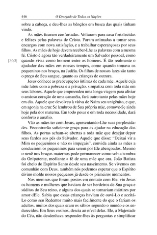 446 O Desejado de Todas as Nações
sobre a cabeça, e deu-lhes as bênçãos em busca das quais tinham
vindo.
As mães ﬁcaram confortadas. Voltaram para casa fortalecidas
e felizes pelas palavras de Cristo. Foram animadas a tomar seus
encargos com nova satisfação, e a trabalhar esperançosas por seus
ﬁlhos. As mães de hoje devem receber-Lhe as palavras com a mesma
fé. Cristo é agora tão verdadeiramente um Salvador pessoal, como
quando vivia como homem entre os homens. É tão realmente o[360]
ajudador das mães em nossos tempos, como quando tomava os
pequeninos nos braços, na Judéia. Os ﬁlhos de nossos lares são tanto
o preço de Seu sangue, quanto as crianças de outrora.
Jesus conhece as preocupações íntimas de cada mãe. Aquele cuja
mãe lutou com a pobreza e a privação, simpatiza com toda mãe em
seus labores. Aquele que empreendeu uma longa viagem para aliviar
o ansioso coração de uma cananéia, fará outro tanto pelas mães hoje
em dia. Aquele que devolveu à viúva de Naim seu unigênito, e que,
em agonia na cruz Se lembrou de Sua própria mãe, comove-Se ainda
hoje pela dor materna. Em todo pesar e em toda necessidade, dará
conforto e auxílio.
Vão as mães ter com Jesus, apresentando-Lhe suas perplexida-
des. Encontrarão suﬁciente graça para as ajudar na educação dos
ﬁlhos. As portas acham-se abertas a toda mãe que desejar depor
seus fardos aos pés do Salvador. Aquele que disse: “Deixai vir a
Mim os pequeninos e não os impeçais”, convida ainda as mães a
conduzirem os pequeninos para serem por Ele abençoados. Mesmo
o nenê nos braços maternos pode permanecer como sob a sombra
do Onipotente, mediante a fé de uma mãe que ora. João Batista
foi cheio do Espírito Santo desde seu nascimento. Se vivemos em
comunhão com Deus, também nós podemos esperar que o Espírito
divino molde nossos pequenos já desde os primeiros momentos.
Nos meninos que foram postos em contato com Ele, viu Jesus
os homens e mulheres que haviam de ser herdeiros de Sua graça e
súditos do Seu reino, e alguns dos quais se tornariam mártires por
amor dEle. Sabia que essas crianças haviam de ouvi-Lo e aceitá-
Lo como seu Redentor muito mais facilmente do que o fariam os
adultos, muitos dos quais eram os sábios segundo o mundo e os en-
durecidos. Em Seus ensinos, descia ao nível delas. Ele, a Majestade
do Céu, não desdenhava responder-lhes às perguntas e simpliﬁcar
 