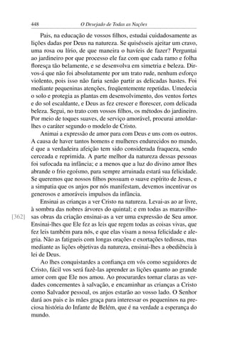 448 O Desejado de Todas as Nações
Pais, na educação de vossos ﬁlhos, estudai cuidadosamente as
lições dadas por Deus na natureza. Se quisésseis ajeitar um cravo,
uma rosa ou lírio, de que maneira o havíeis de fazer? Perguntai
ao jardineiro por que processo ele faz com que cada ramo e folha
ﬂoresça tão belamente, e se desenvolva em simetria e beleza. Dir-
vos-á que não foi absolutamente por um trato rude, nenhum esforço
violento, pois isso não faria senão partir as delicadas hastes. Foi
mediante pequeninas atenções, freqüentemente repetidas. Umedecia
o solo e protegia as plantas em desenvolvimento, dos ventos fortes
e do sol escaldante, e Deus as fez crescer e ﬂorescer, com delicada
beleza. Segui, no trato com vossos ﬁlhos, os métodos do jardineiro.
Por meio de toques suaves, de serviço amorável, procurai amoldar-
lhes o caráter segundo o modelo de Cristo.
Animai a expressão de amor para com Deus e uns com os outros.
A causa de haver tantos homens e mulheres endurecidos no mundo,
é que a verdadeira afeição tem sido considerada fraqueza, sendo
cerceada e reprimida. A parte melhor da natureza dessas pessoas
foi sufocada na infância; e a menos que a luz do divino amor lhes
abrande o frio egoísmo, para sempre arruinada estará sua felicidade.
Se queremos que nossos ﬁlhos possuam o suave espírito de Jesus, e
a simpatia que os anjos por nós manifestam, devemos incentivar os
generosos e amoráveis impulsos da infância.
Ensinai as crianças a ver Cristo na natureza. Levai-as ao ar livre,
à sombra das nobres árvores do quintal; e em todas as maravilho-
sas obras da criação ensinai-as a ver uma expressão de Seu amor.[362]
Ensinai-lhes que Ele fez as leis que regem todas as coisas vivas, que
fez leis também para nós, e que elas visam a nossa felicidade e ale-
gria. Não as fatigueis com longas orações e exortações tediosas, mas
mediante as lições objetivas da natureza, ensinai-lhes a obediência à
lei de Deus.
Ao lhes conquistardes a conﬁança em vós como seguidores de
Cristo, fácil vos será fazê-las aprender as lições quanto ao grande
amor com que Ele nos amou. Ao procurardes tornar claras as ver-
dades concernentes à salvação, e encaminhar as crianças a Cristo
como Salvador pessoal, os anjos estarão ao vosso lado. O Senhor
dará aos pais e às mães graça para interessar os pequeninos na pre-
ciosa história do Infante de Belém, que é na verdade a esperança do
mundo.
 