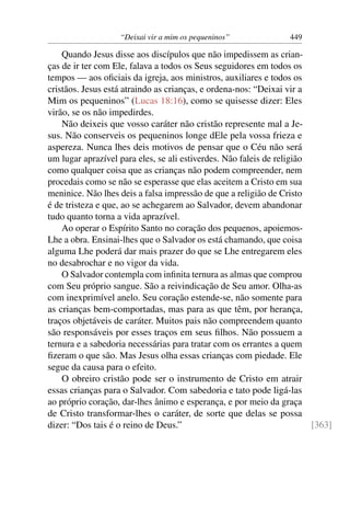 “Deixai vir a mim os pequeninos” 449
Quando Jesus disse aos discípulos que não impedissem as crian-
ças de ir ter com Ele, falava a todos os Seus seguidores em todos os
tempos — aos oﬁciais da igreja, aos ministros, auxiliares e todos os
cristãos. Jesus está atraindo as crianças, e ordena-nos: “Deixai vir a
Mim os pequeninos” (Lucas 18:16), como se quisesse dizer: Eles
virão, se os não impedirdes.
Não deixeis que vosso caráter não cristão represente mal a Je-
sus. Não conserveis os pequeninos longe dEle pela vossa frieza e
aspereza. Nunca lhes deis motivos de pensar que o Céu não será
um lugar aprazível para eles, se ali estiverdes. Não faleis de religião
como qualquer coisa que as crianças não podem compreender, nem
procedais como se não se esperasse que elas aceitem a Cristo em sua
meninice. Não lhes deis a falsa impressão de que a religião de Cristo
é de tristeza e que, ao se achegarem ao Salvador, devem abandonar
tudo quanto torna a vida aprazível.
Ao operar o Espírito Santo no coração dos pequenos, apoiemos-
Lhe a obra. Ensinai-lhes que o Salvador os está chamando, que coisa
alguma Lhe poderá dar mais prazer do que se Lhe entregarem eles
no desabrochar e no vigor da vida.
O Salvador contempla com inﬁnita ternura as almas que comprou
com Seu próprio sangue. São a reivindicação de Seu amor. Olha-as
com inexprimível anelo. Seu coração estende-se, não somente para
as crianças bem-comportadas, mas para as que têm, por herança,
traços objetáveis de caráter. Muitos pais não compreendem quanto
são responsáveis por esses traços em seus ﬁlhos. Não possuem a
ternura e a sabedoria necessárias para tratar com os errantes a quem
ﬁzeram o que são. Mas Jesus olha essas crianças com piedade. Ele
segue da causa para o efeito.
O obreiro cristão pode ser o instrumento de Cristo em atrair
essas crianças para o Salvador. Com sabedoria e tato pode ligá-las
ao próprio coração, dar-lhes ânimo e esperança, e por meio da graça
de Cristo transformar-lhes o caráter, de sorte que delas se possa
dizer: “Dos tais é o reino de Deus.” [363]
 