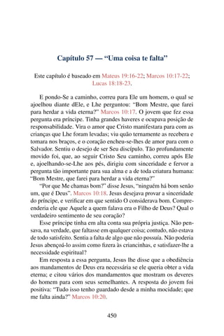 Capítulo 57 — “Uma coisa te falta”
Este capítulo é baseado em Mateus 19:16-22; Marcos 10:17-22;
Lucas 18:18-23.
E pondo-Se a caminho, correu para Ele um homem, o qual se
ajoelhou diante dEle, e Lhe perguntou: “Bom Mestre, que farei
para herdar a vida eterna?” Marcos 10:17. O jovem que fez essa
pergunta era príncipe. Tinha grandes haveres e ocupava posição de
responsabilidade. Vira o amor que Cristo manifestara para com as
crianças que Lhe foram levadas; viu quão ternamente as recebera e
tomara nos braços, e o coração encheu-se-lhes de amor para com o
Salvador. Sentiu o desejo de ser Seu discípulo. Tão profundamente
movido foi, que, ao seguir Cristo Seu caminho, correu após Ele
e, ajoelhando-se-Lhe aos pés, dirigiu com sinceridade e fervor a
pergunta tão importante para sua alma e a de toda criatura humana:
“Bom Mestre, que farei para herdar a vida eterna?”
“Por que Me chamas bom?” disse Jesus, “ninguém há bom senão
um, que é Deus”. Marcos 10:18. Jesus desejava provar a sinceridade
do príncipe, e veriﬁcar em que sentido O considerava bom. Compre-
enderia ele que Aquele a quem falava era o Filho de Deus? Qual o
verdadeiro sentimento de seu coração?
Esse príncipe tinha em alta conta sua própria justiça. Não pen-
sava, na verdade, que faltasse em qualquer coisa; contudo, não estava
de todo satisfeito. Sentia a falta de algo que não possuía. Não poderia
Jesus abençoá-lo assim como ﬁzera às criancinhas, e satisfazer-lhe a
necessidade espiritual?
Em resposta a essa pergunta, Jesus lhe disse que a obediência
aos mandamentos de Deus era necessária se ele queria obter a vida
eterna; e citou vários dos mandamentos que mostram os deveres
do homem para com seus semelhantes. A resposta do jovem foi
positiva: “Tudo isso tenho guardado desde a minha mocidade; que
me falta ainda?” Marcos 10:20.
450
 