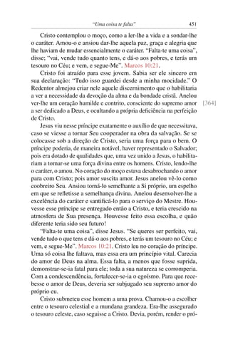 “Uma coisa te falta” 451
Cristo contemplou o moço, como a ler-lhe a vida e a sondar-lhe
o caráter. Amou-o e ansiou dar-lhe aquela paz, graça e alegria que
lhe haviam de mudar essencialmente o caráter. “Falta-te uma coisa”,
disse; “vai, vende tudo quanto tens, e dá-o aos pobres, e terás um
tesouro no Céu; e vem, e segue-Me”. Marcos 10:21.
Cristo foi atraído para esse jovem. Sabia ser ele sincero em
sua declaração: “Tudo isso guardei desde a minha mocidade.” O
Redentor almejou criar nele aquele discernimento que o habilitaria
a ver a necessidade da devoção da alma e da bondade cristã. Anelou
ver-lhe um coração humilde e contrito, consciente do supremo amor [364]
a ser dedicado a Deus, e ocultando a própria deﬁciência na perfeição
de Cristo.
Jesus viu nesse príncipe exatamente o auxílio de que necessitava,
caso se viesse a tornar Seu cooperador na obra da salvação. Se se
colocasse sob a direção de Cristo, seria uma força para o bem. O
príncipe poderia, de maneira notável, haver representado o Salvador;
pois era dotado de qualidades que, uma vez unido a Jesus, o habilita-
riam a tornar-se uma força divina entre os homens. Cristo, lendo-lhe
o caráter, o amou. No coração do moço estava desabrochando o amor
para com Cristo; pois amor suscita amor. Jesus anelou vê-lo como
coobreiro Seu. Ansiou torná-lo semelhante a Si próprio, um espelho
em que se reﬂetisse a semelhança divina. Anelou desenvolver-lhe a
excelência do caráter e santiﬁcá-lo para o serviço do Mestre. Hou-
vesse esse príncipe se entregado então a Cristo, e teria crescido na
atmosfera de Sua presença. Houvesse feito essa escolha, e quão
diferente teria sido seu futuro!
“Falta-te uma coisa”, disse Jesus. “Se queres ser perfeito, vai,
vende tudo o que tens e dá-o aos pobres, e terás um tesouro no Céu; e
vem, e segue-Me”. Marcos 10:21. Cristo leu no coração do príncipe.
Uma só coisa lhe faltava, mas essa era um princípio vital. Carecia
do amor de Deus na alma. Essa falta, a menos que fosse suprida,
demonstrar-se-ia fatal para ele; toda a sua natureza se corromperia.
Com a condescendência, fortalecer-se-ia o egoísmo. Para que rece-
besse o amor de Deus, deveria ser subjugado seu supremo amor do
próprio eu.
Cristo submeteu esse homem a uma prova. Chamou-o a escolher
entre o tesouro celestial e a mundana grandeza. Era-lhe assegurado
o tesouro celeste, caso seguisse a Cristo. Devia, porém, render o pró-
 