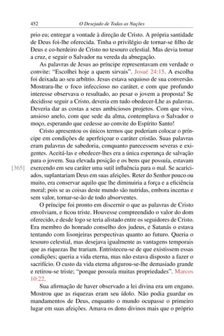452 O Desejado de Todas as Nações
prio eu; entregar a vontade à direção de Cristo. A própria santidade
de Deus foi-lhe oferecida. Tinha o privilégio de tornar-se ﬁlho de
Deus e co-herdeiro de Cristo no tesouro celestial. Mas devia tomar
a cruz, e seguir o Salvador na vereda da abnegação.
As palavras de Jesus ao príncipe representavam em verdade o
convite: “Escolhei hoje a quem sirvais”. Josué 24:15. A escolha
foi deixada ao seu arbítrio. Jesus estava sequioso de sua conversão.
Mostrara-lhe o foco infeccioso no caráter, e com que profundo
interesse observava o resultado, ao pesar o jovem a proposta! Se
decidisse seguir a Cristo, deveria em tudo obedecer-Lhe as palavras.
Deveria dar as costas a seus ambiciosos projetos. Com que vivo,
ansioso anelo, com que sede da alma, contemplava o Salvador o
moço, esperando que cedesse ao convite do Espírito Santo!
Cristo apresentou os únicos termos que poderiam colocar o prín-
cipe em condições de aperfeiçoar o caráter cristão. Suas palavras
eram palavras de sabedoria, conquanto parecessem severas e exi-
gentes. Aceitá-las e obedecer-lhes era a única esperança de salvação
para o jovem. Sua elevada posição e os bens que possuía, estavam
exercendo em seu caráter uma sutil inﬂuência para o mal. Se acarici-[365]
ados, suplantariam Deus em suas afeições. Reter do Senhor pouco ou
muito, era conservar aquilo que lhe diminuiria a força e a eﬁciência
moral; pois se as coisas deste mundo são nutridas, embora incertas e
sem valor, tornar-se-ão de todo absorventes.
O príncipe foi pronto em discernir o que as palavras de Cristo
envolviam, e ﬁcou triste. Houvesse compreendido o valor do dom
oferecido, e desde logo se teria alistado entre os seguidores de Cristo.
Era membro do honrado conselho dos judeus, e Satanás o estava
tentando com lisonjeiras perspectivas quanto ao futuro. Queria o
tesouro celestial, mas desejava igualmente as vantagens temporais
que as riquezas lhe trariam. Entristeceu-se de que existissem essas
condições; queria a vida eterna, mas não estava disposto a fazer o
sacrifício. O custo da vida eterna aﬁgurou-se-lhe demasiado grande
e retirou-se triste; “porque possuía muitas propriedades”. Marcos
10:22.
Sua aﬁrmação de haver observado a lei divina era um engano.
Mostrou que as riquezas eram seu ídolo. Não podia guardar os
mandamentos de Deus, enquanto o mundo ocupasse o primeiro
lugar em suas afeições. Amava os dons divinos mais que o próprio
 