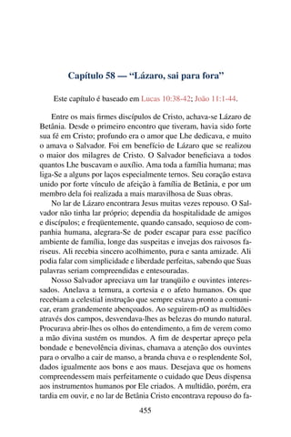Capítulo 58 — “Lázaro, sai para fora”
Este capítulo é baseado em Lucas 10:38-42; João 11:1-44.
Entre os mais ﬁrmes discípulos de Cristo, achava-se Lázaro de
Betânia. Desde o primeiro encontro que tiveram, havia sido forte
sua fé em Cristo; profundo era o amor que Lhe dedicava, e muito
o amava o Salvador. Foi em benefício de Lázaro que se realizou
o maior dos milagres de Cristo. O Salvador beneﬁciava a todos
quantos Lhe buscavam o auxílio. Ama toda a família humana; mas
liga-Se a alguns por laços especialmente ternos. Seu coração estava
unido por forte vínculo de afeição à família de Betânia, e por um
membro dela foi realizada a mais maravilhosa de Suas obras.
No lar de Lázaro encontrara Jesus muitas vezes repouso. O Sal-
vador não tinha lar próprio; dependia da hospitalidade de amigos
e discípulos; e freqüentemente, quando cansado, sequioso de com-
panhia humana, alegrara-Se de poder escapar para esse pacíﬁco
ambiente de família, longe das suspeitas e invejas dos raivosos fa-
riseus. Ali recebia sincero acolhimento, pura e santa amizade. Ali
podia falar com simplicidade e liberdade perfeitas, sabendo que Suas
palavras seriam compreendidas e entesouradas.
Nosso Salvador apreciava um lar tranqüilo e ouvintes interes-
sados. Anelava a ternura, a cortesia e o afeto humanos. Os que
recebiam a celestial instrução que sempre estava pronto a comuni-
car, eram grandemente abençoados. Ao seguirem-nO as multidões
através dos campos, desvendava-lhes as belezas do mundo natural.
Procurava abrir-lhes os olhos do entendimento, a ﬁm de verem como
a mão divina sustém os mundos. A ﬁm de despertar apreço pela
bondade e benevolência divinas, chamava a atenção dos ouvintes
para o orvalho a cair de manso, a branda chuva e o resplendente Sol,
dados igualmente aos bons e aos maus. Desejava que os homens
compreendessem mais perfeitamente o cuidado que Deus dispensa
aos instrumentos humanos por Ele criados. A multidão, porém, era
tardia em ouvir, e no lar de Betânia Cristo encontrava repouso do fa-
455
 