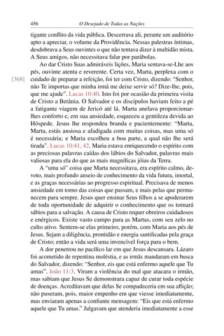 456 O Desejado de Todas as Nações
tigante conﬂito da vida pública. Descerrava ali, perante um auditório
apto a apreciar, o volume da Providência. Nessas palestras íntimas,
desdobrava a Seus ouvintes o que não tentava dizer à multidão mista.
A Seus amigos, não necessitava falar por parábolas.
Ao dar Cristo Suas admiráveis lições, Maria sentava-se-Lhe aos
pés, ouvinte atenta e reverente. Certa vez, Marta, perplexa com o
cuidado de preparar a refeição, foi ter com Cristo, dizendo: “Senhor,[368]
não Te importas que minha irmã me deixe servir só? Dize-lhe, pois,
que me ajude”. Lucas 10:40. Isto foi por ocasião da primeira visita
de Cristo a Betânia. O Salvador e os discípulos haviam feito a pé
a fatigante viagem de Jericó até lá. Marta anelava proporcionar-
lhes conforto e, em sua ansiedade, esqueceu a gentileza devida ao
Hóspede. Jesus lhe respondeu branda e pacientemente: “Marta,
Marta, estás ansiosa e afadigada com muitas coisas, mas uma só
é necessária; e Maria escolheu a boa parte, a qual não lhe será
tirada”. Lucas 10:41, 42. Maria estava enriquecendo o espírito com
as preciosas palavras caídas dos lábios do Salvador, palavras mais
valiosas para ela do que as mais magníﬁcas jóias da Terra.
A “uma só” coisa que Marta necessitava, era espírito calmo, de-
voto, mais profundo anseio de conhecimento da vida futura, imortal,
e as graças necessárias ao progresso espiritual. Precisava de menos
ansiedade em torno das coisas que passam, e mais pelas que perma-
necem para sempre. Jesus quer ensinar Seus ﬁlhos a se apoderarem
de toda oportunidade de adquirir o conhecimento que os tornará
sábios para a salvação. A causa de Cristo requer obreiros cuidadosos
e enérgicos. Existe vasto campo para as Martas, com seu zelo no
culto ativo. Sentem-se elas primeiro, porém, com Maria aos pés de
Jesus. Sejam a diligência, prontidão e energia santiﬁcadas pela graça
de Cristo; então a vida será uma invencível força para o bem.
A dor penetrou no pacíﬁco lar em que Jesus descansara. Lázaro
foi acometido de repentina moléstia, e as irmãs mandaram em busca
do Salvador, dizendo: “Senhor, eis que está enfermo aquele que Tu
amas”. João 11:3. Viram a violência do mal que atacara o irmão,
mas sabiam que Jesus Se demonstrara capaz de curar toda espécie
de doenças. Acreditavam que delas Se compadeceria em sua aﬂição;
não puseram, pois, maior empenho em que viesse imediatamente,
mas enviaram apenas a conﬁante mensagem: “Eis que está enfermo
aquele que Tu amas.” Julgavam que atenderia imediatamente a esse
 
