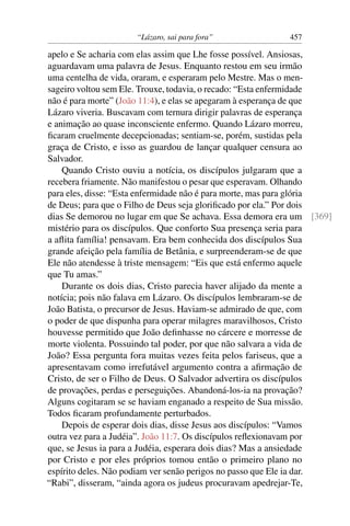 “Lázaro, sai para fora” 457
apelo e Se acharia com elas assim que Lhe fosse possível. Ansiosas,
aguardavam uma palavra de Jesus. Enquanto restou em seu irmão
uma centelha de vida, oraram, e esperaram pelo Mestre. Mas o men-
sageiro voltou sem Ele. Trouxe, todavia, o recado: “Esta enfermidade
não é para morte” (João 11:4), e elas se apegaram à esperança de que
Lázaro viveria. Buscavam com ternura dirigir palavras de esperança
e animação ao quase inconsciente enfermo. Quando Lázaro morreu,
ﬁcaram cruelmente decepcionadas; sentiam-se, porém, sustidas pela
graça de Cristo, e isso as guardou de lançar qualquer censura ao
Salvador.
Quando Cristo ouviu a notícia, os discípulos julgaram que a
recebera friamente. Não manifestou o pesar que esperavam. Olhando
para eles, disse: “Esta enfermidade não é para morte, mas para glória
de Deus; para que o Filho de Deus seja gloriﬁcado por ela.” Por dois
dias Se demorou no lugar em que Se achava. Essa demora era um [369]
mistério para os discípulos. Que conforto Sua presença seria para
a aﬂita família! pensavam. Era bem conhecida dos discípulos Sua
grande afeição pela família de Betânia, e surpreenderam-se de que
Ele não atendesse à triste mensagem: “Eis que está enfermo aquele
que Tu amas.”
Durante os dois dias, Cristo parecia haver alijado da mente a
notícia; pois não falava em Lázaro. Os discípulos lembraram-se de
João Batista, o precursor de Jesus. Haviam-se admirado de que, com
o poder de que dispunha para operar milagres maravilhosos, Cristo
houvesse permitido que João deﬁnhasse no cárcere e morresse de
morte violenta. Possuindo tal poder, por que não salvara a vida de
João? Essa pergunta fora muitas vezes feita pelos fariseus, que a
apresentavam como irrefutável argumento contra a aﬁrmação de
Cristo, de ser o Filho de Deus. O Salvador advertira os discípulos
de provações, perdas e perseguições. Abandoná-los-ia na provação?
Alguns cogitaram se se haviam enganado a respeito de Sua missão.
Todos ﬁcaram profundamente perturbados.
Depois de esperar dois dias, disse Jesus aos discípulos: “Vamos
outra vez para a Judéia”. João 11:7. Os discípulos reﬂexionavam por
que, se Jesus ia para a Judéia, esperara dois dias? Mas a ansiedade
por Cristo e por eles próprios tomou então o primeiro plano no
espírito deles. Não podiam ver senão perigos no passo que Ele ia dar.
“Rabi”, disseram, “ainda agora os judeus procuravam apedrejar-Te,
 