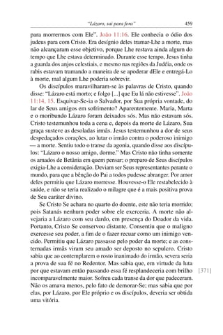 “Lázaro, sai para fora” 459
para morrermos com Ele”. João 11:16. Ele conhecia o ódio dos
judeus para com Cristo. Era desígnio deles tramar-Lhe a morte, mas
não alcançaram esse objetivo, porque Lhe restava ainda algum do
tempo que Lhe estava determinado. Durante esse tempo, Jesus tinha
a guarda dos anjos celestiais, e mesmo nas regiões da Judéia, onde os
rabis estavam tramando a maneira de se apoderar dEle e entregá-Lo
à morte, mal algum Lhe poderia sobrevir.
Os discípulos maravilharam-se às palavras de Cristo, quando
disse: “Lázaro está morto; e folgo [...] que Eu lá não estivesse”. João
11:14, 15. Esquivar-Se-ia o Salvador, por Sua própria vontade, do
lar de Seus amigos em sofrimento? Aparentemente. Maria, Marta
e o moribundo Lázaro foram deixados sós. Mas não estavam sós.
Cristo testemunhou toda a cena e, depois da morte de Lázaro, Sua
graça susteve as desoladas irmãs. Jesus testemunhou a dor de seus
despedaçados corações, ao lutar o irmão contra o poderoso inimigo
— a morte. Sentiu todo o transe da agonia, quando disse aos discípu-
los: “Lázaro o nosso amigo, dorme.” Mas Cristo não tinha somente
os amados de Betânia em quem pensar; o preparo de Seus discípulos
exigia-Lhe a consideração. Deviam ser Seus representantes perante o
mundo, para que a bênção do Pai a todos pudesse abranger. Por amor
deles permitiu que Lázaro morresse. Houvesse-o Ele restabelecido à
saúde, e não se teria realizado o milagre que é a mais positiva prova
de Seu caráter divino.
Se Cristo Se achara no quarto do doente, este não teria morrido;
pois Satanás nenhum poder sobre ele exerceria. A morte não al-
vejaria a Lázaro com seu dardo, em presença do Doador da vida.
Portanto, Cristo Se conservou distante. Consentiu que o maligno
exercesse seu poder, a ﬁm de o fazer recuar como um inimigo ven-
cido. Permitiu que Lázaro passasse pelo poder da morte; e as cons-
ternadas irmãs viram seu amado ser deposto no sepulcro. Cristo
sabia que ao contemplarem o rosto inanimado do irmão, severa seria
a prova de sua fé no Redentor. Mas sabia que, em virtude da luta
por que estavam então passando essa fé resplandeceria com brilho [371]
incomparavelmente maior. Sofreu cada transe da dor que padeceram.
Não os amava menos, pelo fato de demorar-Se; mas sabia que por
elas, por Lázaro, por Ele próprio e os discípulos, deveria ser obtida
uma vitória.
 