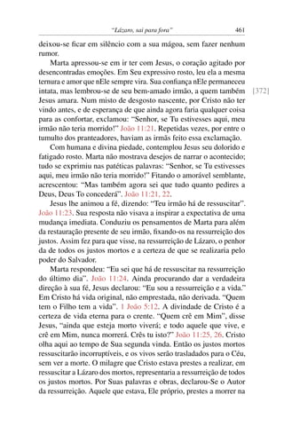 “Lázaro, sai para fora” 461
deixou-se ﬁcar em silêncio com a sua mágoa, sem fazer nenhum
rumor.
Marta apressou-se em ir ter com Jesus, o coração agitado por
desencontradas emoções. Em Seu expressivo rosto, leu ela a mesma
ternura e amor que nEle sempre vira. Sua conﬁança nEle permaneceu
intata, mas lembrou-se de seu bem-amado irmão, a quem também [372]
Jesus amara. Num misto de desgosto nascente, por Cristo não ter
vindo antes, e de esperança de que ainda agora faria qualquer coisa
para as confortar, exclamou: “Senhor, se Tu estivesses aqui, meu
irmão não teria morrido!” João 11:21. Repetidas vezes, por entre o
tumulto dos pranteadores, haviam as irmãs feito essa exclamação.
Com humana e divina piedade, contemplou Jesus seu dolorido e
fatigado rosto. Marta não mostrava desejos de narrar o acontecido;
tudo se exprimiu nas patéticas palavras: “Senhor, se Tu estivesses
aqui, meu irmão não teria morrido!” Fitando o amorável semblante,
acrescentou: “Mas também agora sei que tudo quanto pedires a
Deus, Deus To concederá”. João 11:21, 22.
Jesus lhe animou a fé, dizendo: “Teu irmão há de ressuscitar”.
João 11:23. Sua resposta não visava a inspirar a expectativa de uma
mudança imediata. Conduziu os pensamentos de Marta para além
da restauração presente de seu irmão, ﬁxando-os na ressurreição dos
justos. Assim fez para que visse, na ressurreição de Lázaro, o penhor
da de todos os justos mortos e a certeza de que se realizaria pelo
poder do Salvador.
Marta respondeu: “Eu sei que há de ressuscitar na ressurreição
do último dia”. João 11:24. Ainda procurando dar a verdadeira
direção à sua fé, Jesus declarou: “Eu sou a ressurreição e a vida.”
Em Cristo há vida original, não emprestada, não derivada. “Quem
tem o Filho tem a vida”. 1 João 5:12. A divindade de Cristo é a
certeza de vida eterna para o crente. “Quem crê em Mim”, disse
Jesus, “ainda que esteja morto viverá; e todo aquele que vive, e
crê em Mim, nunca morrerá. Crês tu isto?” João 11:25, 26. Cristo
olha aqui ao tempo de Sua segunda vinda. Então os justos mortos
ressuscitarão incorruptíveis, e os vivos serão trasladados para o Céu,
sem ver a morte. O milagre que Cristo estava prestes a realizar, em
ressuscitar a Lázaro dos mortos, representaria a ressurreição de todos
os justos mortos. Por Suas palavras e obras, declarou-Se o Autor
da ressurreição. Aquele que estava, Ele próprio, prestes a morrer na
 