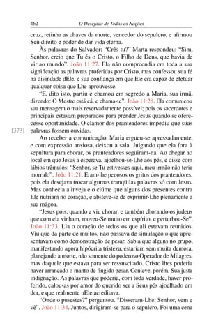 462 O Desejado de Todas as Nações
cruz, retinha as chaves da morte, vencedor do sepulcro, e aﬁrmou
Seu direito e poder de dar vida eterna.
Às palavras do Salvador: “Crês tu?” Marta respondeu: “Sim,
Senhor, creio que Tu és o Cristo, o Filho de Deus, que havia de
vir ao mundo”. João 11:27. Ela não compreendia em toda a sua
signiﬁcação as palavras proferidas por Cristo, mas confessou sua fé
na divindade dEle, e sua conﬁança em que Ele era capaz de efetuar
qualquer coisa que Lhe aprouvesse.
“E, dito isto, partiu e chamou em segredo a Maria, sua irmã,
dizendo: O Mestre está cá, e chama-te”. João 11:28. Ela comunicou
sua mensagem o mais reservadamente possível; pois os sacerdotes e
principais estavam preparados para prender Jesus quando se ofere-
cesse oportunidade. O clamor dos pranteadores impediu que suas
palavras fossem ouvidas.[373]
Ao receber a comunicação, Maria ergueu-se apressadamente,
e com expressão ansiosa, deixou a sala. Julgando que ela fora à
sepultura para chorar, os pranteadores seguiram-na. Ao chegar ao
local em que Jesus a esperava, ajoelhou-se-Lhe aos pés, e disse com
lábios trêmulos: “Senhor, se Tu estivesses aqui, meu irmão não teria
morrido”. João 11:21. Eram-lhe penosos os gritos dos pranteadores;
pois ela desejava trocar algumas tranqüilas palavras só com Jesus.
Mas conhecia a inveja e o ciúme que alguns dos presentes contra
Ele nutriam no coração, e absteve-se de exprimir-Lhe plenamente a
sua mágoa.
“Jesus pois, quando a viu chorar, e também chorando os judeus
que com ela vinham, moveu-Se muito em espírito, e perturbou-Se”.
João 11:33. Lia o coração de todos os que ali estavam reunidos.
Viu que da parte de muitos, não passava de simulação o que apre-
sentavam como demonstração de pesar. Sabia que alguns no grupo,
manifestando agora hipócrita tristeza, estariam sem muita demora,
planejando a morte, não somente do poderoso Operador de Milagres,
mas daquele que estava para ser ressuscitado. Cristo lhes poderia
haver arrancado o manto de ﬁngido pesar. Conteve, porém, Sua justa
indignação. As palavras que poderia, com toda verdade, haver pro-
ferido, calou-as por amor do querido ser a Seus pés ajoelhado em
dor, e que realmente nEle acreditava.
“Onde o pusestes?” perguntou. “Disseram-Lhe: Senhor, vem e
vê”. João 11:34. Juntos, dirigiram-se para o sepulcro. Foi uma cena
 