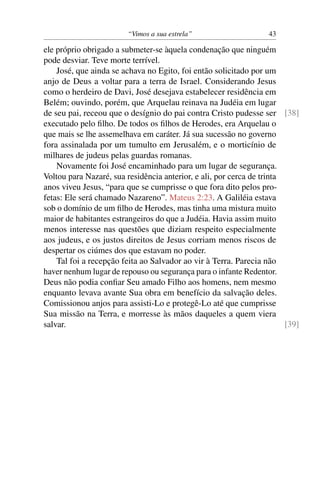 “Vimos a sua estrela” 43
ele próprio obrigado a submeter-se àquela condenação que ninguém
pode desviar. Teve morte terrível.
José, que ainda se achava no Egito, foi então solicitado por um
anjo de Deus a voltar para a terra de Israel. Considerando Jesus
como o herdeiro de Davi, José desejava estabelecer residência em
Belém; ouvindo, porém, que Arquelau reinava na Judéia em lugar
de seu pai, receou que o desígnio do pai contra Cristo pudesse ser [38]
executado pelo ﬁlho. De todos os ﬁlhos de Herodes, era Arquelau o
que mais se lhe assemelhava em caráter. Já sua sucessão no governo
fora assinalada por um tumulto em Jerusalém, e o morticínio de
milhares de judeus pelas guardas romanas.
Novamente foi José encaminhado para um lugar de segurança.
Voltou para Nazaré, sua residência anterior, e ali, por cerca de trinta
anos viveu Jesus, “para que se cumprisse o que fora dito pelos pro-
fetas: Ele será chamado Nazareno”. Mateus 2:23. A Galiléia estava
sob o domínio de um ﬁlho de Herodes, mas tinha uma mistura muito
maior de habitantes estrangeiros do que a Judéia. Havia assim muito
menos interesse nas questões que diziam respeito especialmente
aos judeus, e os justos direitos de Jesus corriam menos riscos de
despertar os ciúmes dos que estavam no poder.
Tal foi a recepção feita ao Salvador ao vir à Terra. Parecia não
haver nenhum lugar de repouso ou segurança para o infante Redentor.
Deus não podia conﬁar Seu amado Filho aos homens, nem mesmo
enquanto levava avante Sua obra em benefício da salvação deles.
Comissionou anjos para assisti-Lo e protegê-Lo até que cumprisse
Sua missão na Terra, e morresse às mãos daqueles a quem viera
salvar. [39]
 