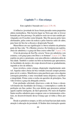 Capítulo 7 — Em criança
Este capítulo é baseado em Lucas 2:39, 40.
A infância e juventude de Jesus foram passadas numa pequenina
aldeia montanhesa. Não haveria lugar na Terra que não se tivesse
honrado por Sua presença. Os palácios reais ter-se-iam sentido pri-
vilegiados em O receber como hóspede. Mas Ele passou pelos lares
afortunados, pelas cortes da realeza e pelas famosas sedes do saber,
para fazer de Seu lar a obscura e desprezada Nazaré.
Maravilhoso em sua signiﬁcação é o breve relatório da primeira
parte de Sua vida: “E o Menino crescia e Se fortalecia em espírito,
cheio de sabedoria; e a graça de Deus estava sobre Ele”. Lucas 2:40.
À luz da presença de Seu Pai, crescia “Jesus em sabedoria e em
estatura, e em graça para com Deus e os homens”. Lucas 2:52. Seu
espírito era ativo e penetrante, com uma reﬂexão e sabedoria além de
Sua idade. Também o caráter era belo na harmonia que apresentava.
As faculdades da mente e do corpo desenvolviam-se gradualmente,
segundo as leis da infância.
Jesus revelava, como criança, disposição singularmente amá-
vel. Aquelas mãos cheias de boa vontade estavam sempre prontas
para servir a outros. Manifestava uma paciência que coisa alguma
conseguia perturbar, e uma veracidade nunca disposta a sacriﬁcar
a integridade. Firme como a rocha em questões de princípios, Sua
vida revelava a graça da abnegada cortesia.
Com profunda solicitude observava a mãe de Jesus o desen-
volvimento das faculdades da Criança, e contemplava o cunho de
perfeição em Seu caráter. Era com deleite que procurava animar
aquele espírito inteligente, de fácil apreensão. Por meio do Espírito
Santo recebia sabedoria para cooperar com os instrumentos celes-
tiais, no desenvolvimento dessa Criança que só tinha a Deus por
Pai.
Desde os primitivos tempos, os ﬁéis em Israel haviam dado muita
atenção à educação da juventude. O Senhor dera instruções quanto
44
 