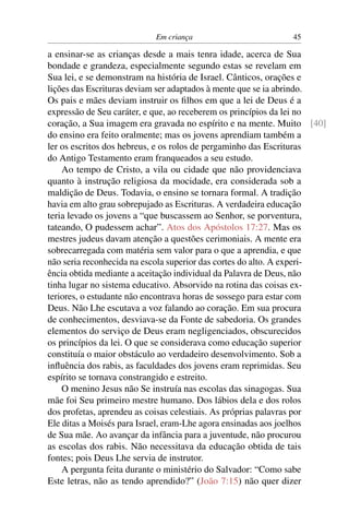 Em criança 45
a ensinar-se as crianças desde a mais tenra idade, acerca de Sua
bondade e grandeza, especialmente segundo estas se revelam em
Sua lei, e se demonstram na história de Israel. Cânticos, orações e
lições das Escrituras deviam ser adaptados à mente que se ia abrindo.
Os pais e mães deviam instruir os ﬁlhos em que a lei de Deus é a
expressão de Seu caráter, e que, ao receberem os princípios da lei no
coração, a Sua imagem era gravada no espírito e na mente. Muito [40]
do ensino era feito oralmente; mas os jovens aprendiam também a
ler os escritos dos hebreus, e os rolos de pergaminho das Escrituras
do Antigo Testamento eram franqueados a seu estudo.
Ao tempo de Cristo, a vila ou cidade que não providenciava
quanto à instrução religiosa da mocidade, era considerada sob a
maldição de Deus. Todavia, o ensino se tornara formal. A tradição
havia em alto grau sobrepujado as Escrituras. A verdadeira educação
teria levado os jovens a “que buscassem ao Senhor, se porventura,
tateando, O pudessem achar”. Atos dos Apóstolos 17:27. Mas os
mestres judeus davam atenção a questões cerimoniais. A mente era
sobrecarregada com matéria sem valor para o que a aprendia, e que
não seria reconhecida na escola superior das cortes do alto. A experi-
ência obtida mediante a aceitação individual da Palavra de Deus, não
tinha lugar no sistema educativo. Absorvido na rotina das coisas ex-
teriores, o estudante não encontrava horas de sossego para estar com
Deus. Não Lhe escutava a voz falando ao coração. Em sua procura
de conhecimentos, desviava-se da Fonte de sabedoria. Os grandes
elementos do serviço de Deus eram negligenciados, obscurecidos
os princípios da lei. O que se considerava como educação superior
constituía o maior obstáculo ao verdadeiro desenvolvimento. Sob a
inﬂuência dos rabis, as faculdades dos jovens eram reprimidas. Seu
espírito se tornava constrangido e estreito.
O menino Jesus não Se instruía nas escolas das sinagogas. Sua
mãe foi Seu primeiro mestre humano. Dos lábios dela e dos rolos
dos profetas, aprendeu as coisas celestiais. As próprias palavras por
Ele ditas a Moisés para Israel, eram-Lhe agora ensinadas aos joelhos
de Sua mãe. Ao avançar da infância para a juventude, não procurou
as escolas dos rabis. Não necessitava da educação obtida de tais
fontes; pois Deus Lhe servia de instrutor.
A pergunta feita durante o ministério do Salvador: “Como sabe
Este letras, não as tendo aprendido?” (João 7:15) não quer dizer
 