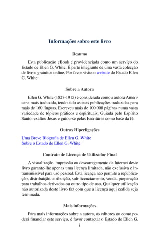 Informações sobre este livro
Resumo
Esta publicação eBook é providenciada como um serviço do
Estado de Ellen G. White. É parte integrante de uma vasta colecção
de livros gratuitos online. Por favor visite o website do Estado Ellen
G. White.
Sobre a Autora
Ellen G. White (1827-1915) é considerada como a autora Ameri-
cana mais traduzida, tendo sido as suas publicações traduzidas para
mais de 160 línguas. Escreveu mais de 100.000 páginas numa vasta
variedade de tópicos práticos e espirituais. Guiada pelo Espírito
Santo, exaltou Jesus e guiou-se pelas Escrituras como base da fé.
Outras Hiperligações
Uma Breve Biograﬁa de Ellen G. White
Sobre o Estado de Ellen G. White
Contrato de Licença de Utilizador Final
A visualização, impressão ou descarregamento da Internet deste
livro garante-lhe apenas uma licença limitada, não exclusiva e in-
transmissível para uso pessoal. Esta licença não permite a republica-
ção, distribuição, atribuição, sub-licenciamento, venda, preparação
para trabalhos derivados ou outro tipo de uso. Qualquer utilização
não autorizada deste livro faz com que a licença aqui cedida seja
terminada.
Mais informações
Para mais informações sobre a autora, os editores ou como po-
derá ﬁnanciar este serviço, é favor contactar o Estado de Ellen G.
i
 