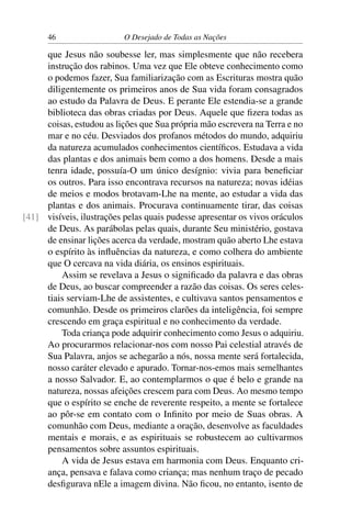 46 O Desejado de Todas as Nações
que Jesus não soubesse ler, mas simplesmente que não recebera
instrução dos rabinos. Uma vez que Ele obteve conhecimento como
o podemos fazer, Sua familiarização com as Escrituras mostra quão
diligentemente os primeiros anos de Sua vida foram consagrados
ao estudo da Palavra de Deus. E perante Ele estendia-se a grande
biblioteca das obras criadas por Deus. Aquele que ﬁzera todas as
coisas, estudou as lições que Sua própria mão escrevera na Terra e no
mar e no céu. Desviados dos profanos métodos do mundo, adquiriu
da natureza acumulados conhecimentos cientíﬁcos. Estudava a vida
das plantas e dos animais bem como a dos homens. Desde a mais
tenra idade, possuía-O um único desígnio: vivia para beneﬁciar
os outros. Para isso encontrava recursos na natureza; novas idéias
de meios e modos brotavam-Lhe na mente, ao estudar a vida das
plantas e dos animais. Procurava continuamente tirar, das coisas
visíveis, ilustrações pelas quais pudesse apresentar os vivos oráculos[41]
de Deus. As parábolas pelas quais, durante Seu ministério, gostava
de ensinar lições acerca da verdade, mostram quão aberto Lhe estava
o espírito às inﬂuências da natureza, e como colhera do ambiente
que O cercava na vida diária, os ensinos espirituais.
Assim se revelava a Jesus o signiﬁcado da palavra e das obras
de Deus, ao buscar compreender a razão das coisas. Os seres celes-
tiais serviam-Lhe de assistentes, e cultivava santos pensamentos e
comunhão. Desde os primeiros clarões da inteligência, foi sempre
crescendo em graça espiritual e no conhecimento da verdade.
Toda criança pode adquirir conhecimento como Jesus o adquiriu.
Ao procurarmos relacionar-nos com nosso Pai celestial através de
Sua Palavra, anjos se achegarão a nós, nossa mente será fortalecida,
nosso caráter elevado e apurado. Tornar-nos-emos mais semelhantes
a nosso Salvador. E, ao contemplarmos o que é belo e grande na
natureza, nossas afeições crescem para com Deus. Ao mesmo tempo
que o espírito se enche de reverente respeito, a mente se fortalece
ao pôr-se em contato com o Inﬁnito por meio de Suas obras. A
comunhão com Deus, mediante a oração, desenvolve as faculdades
mentais e morais, e as espirituais se robustecem ao cultivarmos
pensamentos sobre assuntos espirituais.
A vida de Jesus estava em harmonia com Deus. Enquanto cri-
ança, pensava e falava como criança; mas nenhum traço de pecado
desﬁgurava nEle a imagem divina. Não ﬁcou, no entanto, isento de
 