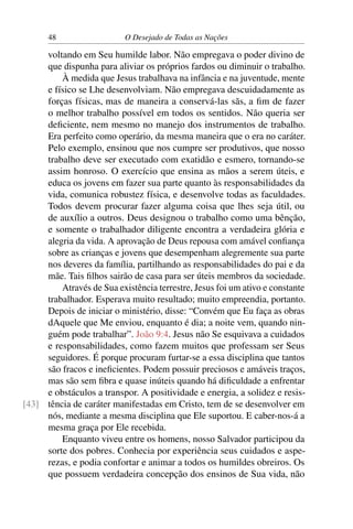 48 O Desejado de Todas as Nações
voltando em Seu humilde labor. Não empregava o poder divino de
que dispunha para aliviar os próprios fardos ou diminuir o trabalho.
À medida que Jesus trabalhava na infância e na juventude, mente
e físico se Lhe desenvolviam. Não empregava descuidadamente as
forças físicas, mas de maneira a conservá-las sãs, a ﬁm de fazer
o melhor trabalho possível em todos os sentidos. Não queria ser
deﬁciente, nem mesmo no manejo dos instrumentos de trabalho.
Era perfeito como operário, da mesma maneira que o era no caráter.
Pelo exemplo, ensinou que nos cumpre ser produtivos, que nosso
trabalho deve ser executado com exatidão e esmero, tornando-se
assim honroso. O exercício que ensina as mãos a serem úteis, e
educa os jovens em fazer sua parte quanto às responsabilidades da
vida, comunica robustez física, e desenvolve todas as faculdades.
Todos devem procurar fazer alguma coisa que lhes seja útil, ou
de auxílio a outros. Deus designou o trabalho como uma bênção,
e somente o trabalhador diligente encontra a verdadeira glória e
alegria da vida. A aprovação de Deus repousa com amável conﬁança
sobre as crianças e jovens que desempenham alegremente sua parte
nos deveres da família, partilhando as responsabilidades do pai e da
mãe. Tais ﬁlhos sairão de casa para ser úteis membros da sociedade.
Através de Sua existência terrestre, Jesus foi um ativo e constante
trabalhador. Esperava muito resultado; muito empreendia, portanto.
Depois de iniciar o ministério, disse: “Convém que Eu faça as obras
dAquele que Me enviou, enquanto é dia; a noite vem, quando nin-
guém pode trabalhar”. João 9:4. Jesus não Se esquivava a cuidados
e responsabilidades, como fazem muitos que professam ser Seus
seguidores. É porque procuram furtar-se a essa disciplina que tantos
são fracos e ineﬁcientes. Podem possuir preciosos e amáveis traços,
mas são sem ﬁbra e quase inúteis quando há diﬁculdade a enfrentar
e obstáculos a transpor. A positividade e energia, a solidez e resis-
tência de caráter manifestadas em Cristo, tem de se desenvolver em[43]
nós, mediante a mesma disciplina que Ele suportou. E caber-nos-á a
mesma graça por Ele recebida.
Enquanto viveu entre os homens, nosso Salvador participou da
sorte dos pobres. Conhecia por experiência seus cuidados e aspe-
rezas, e podia confortar e animar a todos os humildes obreiros. Os
que possuem verdadeira concepção dos ensinos de Sua vida, não
 