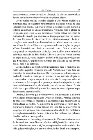 Em criança 49
pensarão nunca que se deva fazer distinção de classes, que os ricos
devam ser honrados de preferência aos pobres dignos.
Jesus punha em Seu trabalho alegria e tato. Muita paciência e
espiritualidade se requerem para introduzir a religião bíblica na vida
familiar e na oﬁcina, suportar a tensão dos negócios do mundo, e
todavia conservar as vistas unicamente voltadas para a glória de
Deus. Aí é que Jesus foi um auxiliador. Nunca estava tão cheio de
cuidados do mundo que não tivesse tempo para pensar nas coisas
de cima. Exprimia freqüentemente o contentamento que Lhe ia no
coração, cantando salmos e hinos celestiais. Muitas vezes ouviam os
moradores de Nazaré Sua voz erguer-se em louvor e ações de graças
a Deus. Entretinha em cânticos comunhão com o Céu; e quando os
companheiros se queixavam da fadiga do trabalho, eram animados
pela doce melodia de Seus lábios. Dir-se-ia que Seu louvor banisse
os anjos maus, e, como incenso, enchesse de fragrância o lugar em
que Se achava. O espírito dos ouvintes era afastado de seu terreno
exílio, para o lar celestial.
Jesus era fonte de viviﬁcante misericórdia para o mundo; e du-
rante todos aqueles retirados anos de Nazaré, Sua vida ﬂuía em
correntes de simpatia e ternura. Os velhos, os sofredores, os opri-
midos de pecado, as crianças a brincar em sua inocente alegria, as
criaturas dos bosques, os pacientes animais de carga — todos se
sentiam mais felizes por Sua presença. Aquele cuja palavra pode-
rosa sustinha os mundos, detinha-Se para aliviar um pássaro ferido.
Nada havia para Ele indigno de Sua atenção, coisa alguma a que
desdenhasse prestar auxílio.
Assim, à medida que Se desenvolvia em sabedoria e estatura,
crescia Jesus em graça para com Deus e os homens. Atraía a simpatia
de todos os corações, mediante a capacidade que revelava de Se
compadecer de todos. A atmosfera de esperança e valor que O
circundava, tornava-O uma bênção em todo lar. Muitas vezes na
sinagoga, aos sábados, era convidado para ler a lição dos profetas, e
o coração dos ouvintes fremia, pois nova luz brilhava nas palavras
familiares dos textos sagrados.
Não obstante, Jesus fugia à ostentação. Durante todos os anos
de Sua residência em Nazaré, não fez exibição de Seu miraculoso
poder. Não buscou altas posições, nem pretendeu nenhum título. Sua
vida quieta e simples, e mesmo o silêncio das Escrituras a respeito
 