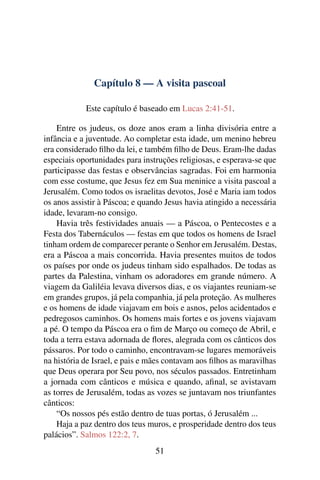 Capítulo 8 — A visita pascoal
Este capítulo é baseado em Lucas 2:41-51.
Entre os judeus, os doze anos eram a linha divisória entre a
infância e a juventude. Ao completar esta idade, um menino hebreu
era considerado ﬁlho da lei, e também ﬁlho de Deus. Eram-lhe dadas
especiais oportunidades para instruções religiosas, e esperava-se que
participasse das festas e observâncias sagradas. Foi em harmonia
com esse costume, que Jesus fez em Sua meninice a visita pascoal a
Jerusalém. Como todos os israelitas devotos, José e Maria iam todos
os anos assistir à Páscoa; e quando Jesus havia atingido a necessária
idade, levaram-no consigo.
Havia três festividades anuais — a Páscoa, o Pentecostes e a
Festa dos Tabernáculos — festas em que todos os homens de Israel
tinham ordem de comparecer perante o Senhor em Jerusalém. Destas,
era a Páscoa a mais concorrida. Havia presentes muitos de todos
os países por onde os judeus tinham sido espalhados. De todas as
partes da Palestina, vinham os adoradores em grande número. A
viagem da Galiléia levava diversos dias, e os viajantes reuniam-se
em grandes grupos, já pela companhia, já pela proteção. As mulheres
e os homens de idade viajavam em bois e asnos, pelos acidentados e
pedregosos caminhos. Os homens mais fortes e os jovens viajavam
a pé. O tempo da Páscoa era o ﬁm de Março ou começo de Abril, e
toda a terra estava adornada de ﬂores, alegrada com os cânticos dos
pássaros. Por todo o caminho, encontravam-se lugares memoráveis
na história de Israel, e pais e mães contavam aos ﬁlhos as maravilhas
que Deus operara por Seu povo, nos séculos passados. Entretinham
a jornada com cânticos e música e quando, aﬁnal, se avistavam
as torres de Jerusalém, todas as vozes se juntavam nos triunfantes
cânticos:
“Os nossos pés estão dentro de tuas portas, ó Jerusalém ...
Haja a paz dentro dos teus muros, e prosperidade dentro dos teus
palácios”. Salmos 122:2, 7.
51
 