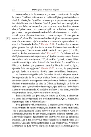 52 O Desejado de Todas as Nações
A observância da Páscoa começou com o nascimento da nação
hebraica. Na última noite de sua servidão no Egito, quando não havia
sinal de libertação, Deus lhes ordenou que se preparassem para um
imediato livramento. Advertira Faraó do juízo ﬁnal sobre os egípcios,
e deu aos hebreus instruções para reunirem suas famílias dentro
das próprias casas. Havendo aspergido as ombreiras e vergas da
porta com o sangue do cordeiro imolado, deviam comer o cordeiro,
assado, com pão sem fermento, e ervas amargas. “Assim pois o
comereis”, disse Ele: “os vossos lombos cingidos, os vossos sapatos[46]
nos pés, e o vosso cajado na mão; e o comereis apressadamente;
esta é a Páscoa do Senhor”. Êxodo 12:11. À meia-noite, todos os
primogênitos dos egípcios foram mortos. Então o rei enviou a Israel
a mensagem: “Levantai-vos, saí do meio do meu povo [...] e ide,
servi ao Senhor, como tendes dito”. Êxodo 12:31. Os hebreus saíram
do Egito como nação independente. O Senhor ordenara que a Páscoa
fosse observada anualmente. “E”, disse Ele, “quando vossos ﬁlhos
vos disserem: Que culto é este? vós lhes direis: É o sacrifício da
Páscoa ao Senhor, que passou as casas dos ﬁlhos de Israel no Egito,
quando feriu aos egípcios”. Êxodo 12:27. Assim, de geração em
geração devia ser narrada a história desse maravilhoso livramento.
A Páscoa era seguida pela festa dos sete dias de pães asmos.
No segundo dia da festa, os primeiros frutos da colheita anual, um
molho de cevada, eram apresentados ao Senhor. Todas as cerimônias
da festa eram símbolos da obra de Cristo. A libertação de Israel do
Egito era uma lição objetiva da redenção, que a Páscoa se destinava
a conservar na memória. O cordeiro imolado, o pão asmo, o molho
dos primeiros frutos, representavam o Salvador.
Para a maioria das pessoas, ao tempo de Cristo, a observân-
cia dessa festa degenerara em mera formalidade. Qual, porém, sua
signiﬁcação para o Filho de Deus?!
Pela primeira vez, contemplou o menino Jesus o templo. Viu
os sacerdotes de vestes brancas, realizando seu solene ministério.
Viu a ensangüentada vítima sobre o altar do sacrifício. Com os
adoradores, inclinou-Se em oração, enquanto ascendia perante Deus
a nuvem de incenso. Testemunhou os impressivos ritos da cerimônia
pascoal. Dia a dia, observava mais claramente a signiﬁcação dos
mesmos. Cada ato parecia estar ligado a Sua própria vida. No íntimo
acordavam-se-Lhe novos impulsos. Silencioso e absorto, parecia
 
