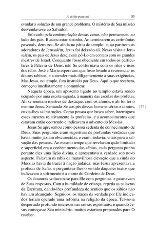 A visita pascoal 53
estudar a solução de um grande problema. O mistério de Sua missão
desvendava-se ao Salvador.
Enlevado pela contemplação dessas cenas, não permaneceu ao
lado dos pais. Buscou estar sozinho. Ao terminarem as cerimônias
pascoais, demorou-Se ainda no pátio do templo; e, ao partirem os
adoradores de Jerusalém, Jesus foi deixado ali. Nessa visita a Jeru-
salém, os pais de Jesus desejavam pô-Lo em contato com os grandes
mestres de Israel. Conquanto fosse obediente em todos os particu-
lares à Palavra de Deus, não Se conformava com os ritos e usos
dos rabis. José e Maria esperavam que fosse levado a reverenciar os
doutos rabinos, e a atender mais diligentemente a suas exigências.
Mas Jesus, no templo, fora instruído por Deus. Aquilo que recebera,
começou imediatamente a comunicar.
Naquela época, um aposento ligado ao templo estava sendo
ocupado por uma escola sagrada, à maneira das escolas dos profetas.
Ali se reuniam mestres de destaque, com os alunos, e ali foi ter o
menino Jesus. Sentando-Se aos pés desses homens sérios e doutos, [47]
ouvia-lhes as instruções. Como pessoa que busca saber, interrogava
esses mestres relativamente às profecias, e a acontecimentos que
estavam então ocorrendo e indicavam o advento do Messias.
Jesus Se apresentou como pessoa sedenta de conhecimento de
Deus. Suas perguntas eram sugestivas de profundas verdades que
havia muito jaziam obscurecidas, e eram, todavia, vitais para a sal-
vação das pessoas. Ao mesmo tempo que revelavam quão limitado
e superﬁcial era o conhecimento dos sábios, cada pergunta punha
perante eles uma lição divina, e apresentava a verdade sob novo
aspecto. Falavam os rabis da maravilhosa elevação que a vinda do
Messias havia de trazer à nação judaica; mas Jesus apresentava a
profecia de Isaías, e perguntava-lhes o sentido daqueles textos que
indicavam o sofrimento e a morte do Cordeiro de Deus.
Os doutores voltavam-se para Ele com perguntas, e pasmavam
de Suas respostas. Com a humildade de criança, repetia as palavras
da Escritura, dando-lhes profundeza de sentido que os sábios não
haviam alcançado. Seguidos, os traços da verdade por Ele indica-
dos teriam operado uma reforma na religião da época. Ter-se-ia
despertado profundo interesse nas coisas espirituais; e quando Je-
sus começasse Seu ministério, muitos estariam preparados para O
receber.
 
