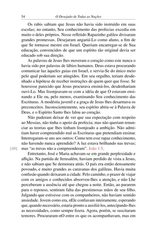 54 O Desejado de Todas as Nações
Os rabis sabiam que Jesus não havia sido instruído em suas
escolas; no entanto, Seu conhecimento das profecias excedia em
muito o deles próprios. Nesse reﬂetido Rapazinho galileu divisaram
grandes promessas. Desejaram angariá-Lo como aluno, a ﬁm de
que Se tornasse mestre em Israel. Queriam encarregar-se de Sua
educação, convencidos de que um espírito tão original devia ser
educado sob sua direção.
As palavras de Jesus lhes moveram o coração como este nunca o
havia sido por palavras de lábios humanos. Deus estava procurando
comunicar luz àqueles guias em Israel, e servia-Se do único meio
pelo qual poderiam ser atingidos. Em seu orgulho, teriam desde-
nhado a hipótese de receber instruções de quem quer que fosse. Se
houvesse parecido que Jesus procurava ensiná-los, desdenhariam
ouvi-Lo. Mas lisonjeavam-se com a idéia de que O estavam ensi-
nando a Ele ou, pelo menos, examinando Seu conhecimento das
Escrituras. A modéstia juvenil e a graça de Jesus lhes desarmava os
preconceitos. Inconscientemente, seu espírito abriu-se à Palavra de
Deus, e o Espírito Santo lhes falou ao coração.
Não puderam deixar de ver que sua expectação com respeito
ao Messias, não tinha o apoio da profecia; mas não queriam renun-
ciar as teorias que lhes tinham lisonjeado a ambição. Não admi-
tiam haver compreendido mal as Escrituras que pretendiam ensinar.
Interrogaram-se uns aos outros: Como tem esse rapaz conhecimento,
não havendo nunca aprendido? A luz estava brilhando nas trevas;
mas “as trevas não a compreenderam”. João 1:5.[48]
Entretanto, José e Maria achavam-se em grande perplexidade e
aﬂição. Na partida de Jerusalém, haviam perdido de vista a Jesus,
e não sabiam que Se demorara atrás. O país era então densamente
povoado, e muito grandes as caravanas dos galileus. Havia muita
confusão quando deixaram a cidade. Pelo caminho, o prazer de viajar
com os amigos e conhecidos absorveu-lhes a atenção, e não Lhe
perceberam a ausência até que chegou a noite. Então, ao pararem
para o repouso, sentiram falta das prestimosas mãos de seu ﬁlho.
Julgando que estivesse com os companheiros, não haviam sentido
ansiedade. Jovem como era, nEle conﬁavam inteiramente, esperando
que, quando necessário, estaria pronto a auxiliá-los, antecipando-lhes
as necessidades, como sempre ﬁzera. Agora, porém, se suscitaram
temores. Procuraram-nO entre os que os acompanhavam, mas em
 