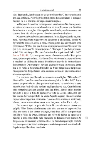 A visita pascoal 55
vão. Tremendo, lembraram-se de como Herodes O buscara destruir
em Sua infância. Negros pressentimentos lhes encheram o coração.
Faziam-se a si mesmos amargas recriminações.
Voltando a Jerusalém, prosseguiram suas buscas. No dia seguinte,
ao misturarem-se com os adoradores no templo, uma voz familiar
lhes chamou a atenção. Não a podiam confundir; nenhuma outra era
como a Sua, tão séria e grave, não obstante tão melodiosa.
Na escola dos rabinos, encontraram Jesus. Regozijando-se, em-
bora, não puderam esquecer seu desgosto e ansiedade. Tendo-O
novamente consigo, disse a mãe, em palavras que envolviam uma
reprovação: “Filho, por que ﬁzeste assim para conosco? Eis que Teu
pai e eu ansiosos Te procurávamos.” “Por que é que Me procurá-
veis? Não sabeis que Me convém tratar dos negócios de Meu Pai?”
Lucas 2:48, 49. E, como parecessem não compreender Suas pala-
vras, apontou para cima. Havia em Seu rosto uma luz que os levou
a meditar. A divindade estava irradiando através da humanidade.
Encontrando-O no templo, haviam escutado o que se passava entre
Ele e os rabis, e ﬁcaram admirados de Suas perguntas e respostas.
Suas palavras despertaram uma corrente de idéias que nunca mais
seriam esquecidas.
E a resposta que lhes dera encerrava uma lição. “Não sabeis”,
dissera Ele, “que Me convém tratar dos negócios de Meu Pai?” Jesus
estava empenhado na obra para cumprimento da qual viera a este
mundo; mas José e Maria haviam negligenciado a sua. Grande honra
lhes conferira Deus em conﬁar-lhes Seu Filho. Santos anjos tinham
dirigido a José, a ﬁm de proteger a vida de Jesus. Mas, por um
dia inteiro haviam perdido de vista Aquele a quem não deviam ter
esquecido nem por um momento. E, ao ser-lhes aliviada a ansiedade,
não se censuraram a si mesmos, mas lançaram sobre Ele a culpa.
Era natural que os pais de Jesus O considerassem como seu
próprio ﬁlho. Estava diariamente com eles, em muitos aspectos Sua
vida era como a das outras crianças, e era-lhes difícil compreender
ser Ele o Filho de Deus. Estavam em risco de deixar de apreciar a
bênção a eles concedida pela presença do Redentor do mundo. O [49]
desgosto de se haverem separado dEle, e a branda reprovação contida
em Suas palavras, visavam impressioná-los quanto à santidade do
depósito que lhes fora conﬁado.
 