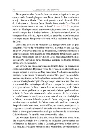56 O Desejado de Todas as Nações
Na resposta dada a Sua mãe, Jesus mostrou pela primeira vez que
compreendia Sua relação para com Deus. Antes de Seu nascimento
o anjo dissera a Maria: “Este será grande, e será chamado Filho
do Altíssimo; e o Senhor Deus Lhe dará o trono de Davi Seu pai;
e reinará eternamente na casa de Jacó”. Lucas 1:32, 33. Aquelas
palavras, Maria ponderara em seu coração; no entanto, ao passo que
acreditava que Seu ﬁlho havia de ser o Salvador de Israel, não Lhe
compreendia a missão. Agora, não Lhe entendeu as palavras; mas
sabia que negara Seu parentesco com José, e declarara Sua ﬁliação
de Deus.
Jesus não deixara de respeitar Sua relação para com os pais
terrestres. Voltou de Jerusalém com eles, e ajudou-os em sua vida
de labor. Ocultava o mistério de Sua missão, esperando submisso o
tempo designado para iniciar Sua obra. Durante dezoito anos, depois
de haver reconhecido ser o Filho de Deus, reconheceu também os
laços que O ligavam ao lar de Nazaré, e cumpriu os deveres de ﬁlho,
irmão, amigo e cidadão.
Ao ser-Lhe Sua missão revelada no templo, Jesus Se esquivou ao
contato da multidão. Desejava voltar de Jerusalém quietamente, com
os que sabiam o segredo de Sua existência. Mediante a cerimônia
pascoal, Deus estava procurando desviar Seu povo dos cuidados
terrenos que tinham, e fazê-lo lembrar a maravilhosa obra que ﬁzera
em sua libertação do Egito. Desejava que vissem nessa obra uma
promessa de libertação do pecado. Como o sangue do cordeiro morto
protegera os lares de Israel, assim lhes salvaria o sangue de Cristo;
mas eles só se podiam salvar por meio de Cristo, apoderando-se,
pela fé, de Sua vida, como sendo deles mesmos. Só havia virtude
no simbólico cerimonial, ao serem os adoradores por ele dirigidos
a Cristo como seu Salvador pessoal. Deus desejava que fossem
levados a estudar a missão de Cristo, e sobre ela meditar com oração.
Ao partirem de Jerusalém, as multidões, no entanto, o despertar da
viagem e a comunicação social absorviam freqüentemente a atenção
deles, e era esquecido o cerimonial que acabavam de testemunhar.
O Salvador não foi atraído para a companhia deles.
Ao voltarem José e Maria de Jerusalém sozinhos com Jesus,
Ele esperava dirigir-lhes a atenção às profecias concernentes aos
sofrimentos do Salvador. Sobre o Calvário, procurou aliviar a dor de
Sua mãe. Estava agora pensando nela. Maria tinha que testemunhar
 